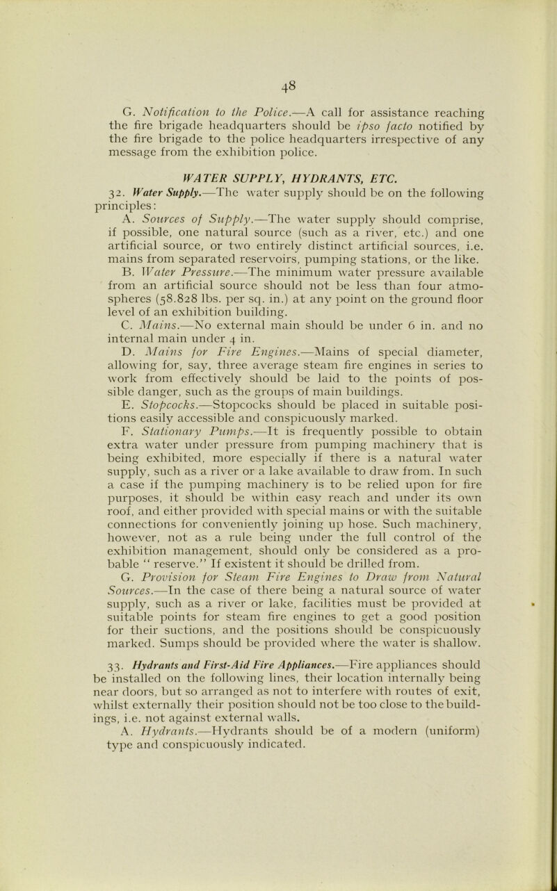 G. Notification to the Police.—A call for assistance reaching the fire brigade headquarters should be ipso facto notified by the fire brigade to the police headquarters irrespective of any message from the exhibition police. WATER SUPPLY, HYDRANTS, ETC. 32. Water Supply.—The water supply should be on the following principles: A. Sources of Supply.—The water supply should comprise, if possible, one natural source (such as a river, etc.) and one artificial source, or two entirely distinct artificial sources, i.e. mains from separated reservoirs, pumping stations, or the like. B. Water Pressure.—The minimum water pressure available from an artificial source should not be less than four atmo- spheres (58.828 lbs. per sq. in.) at any point on the ground floor level of an exhibition building. C. Mains.—No external main should be under 6 in. and no internal main under 4 in. D. Mains for Fire Engines.—Mains of special diameter, allowing for, say, three average steam fire engines in series to work from effectively should be laid to the points of pos- sible danger, such as the groups of main buildings. E. Stopcocks.—Stopcocks should be placed in suitable posi- tions easily accessible and conspicuously marked. F. Stationary Pumps.—It is frequently possible to obtain extra water under pressure from pumping machinery that is being exhibited, more especially if there is a natural water supply, such as a river or a lake available to draw from. In such a case if the pumping machinery is to be relied upon for fire purposes, it should be within easy reach and under its own roof, and either provided with special mains or with the suitable connections for convenient^ joining up hose. Such machinery, however, not as a rule being under the full control of the exhibition management, should only be considered as a pro- bable “ reserve.” If existent it should be drilled from. G. Provision for Steam Fire Engines to Draw from Natural Sources.—In the case of there being a natural source of water supply, such as a river or lake, facilities must be provided at suitable points for steam fire engines to get a good position for their suctions, and the positions should be conspicuously marked. Sumps should be provided where the water is shallow. 33. Hydrants and First-Aid Eire Appliances.—Fire appliances should be installed on the following lines, their location internally being near doors, but so arranged as not to interfere with routes of exit, whilst externally their position should not be too close to the build- ings, i.e. not against external walls. A. Hydrants.—Hydrants should be of a modern (uniform) type and conspicuously indicated.