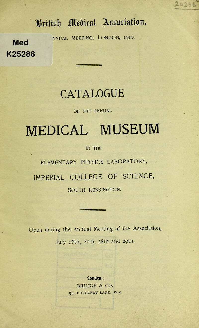 ^rttislj JKhncal Association. . nnual Meeting, London, 1910. Med K25288 CATALOGUE OF THE ANNUAL MEDICAL MUSEUM IN THE ELEMENTARY PHYSICS LABORATORY, IMPERIAL COLLEGE OF SCIENCE, SOUTH KENSINGTON. Open during the Annual Meeting of the Association, July 26th, 27th, 28th and 29th. Condon: BRIDGE & CO. 92, CHANCERY1 LANE, W.C.