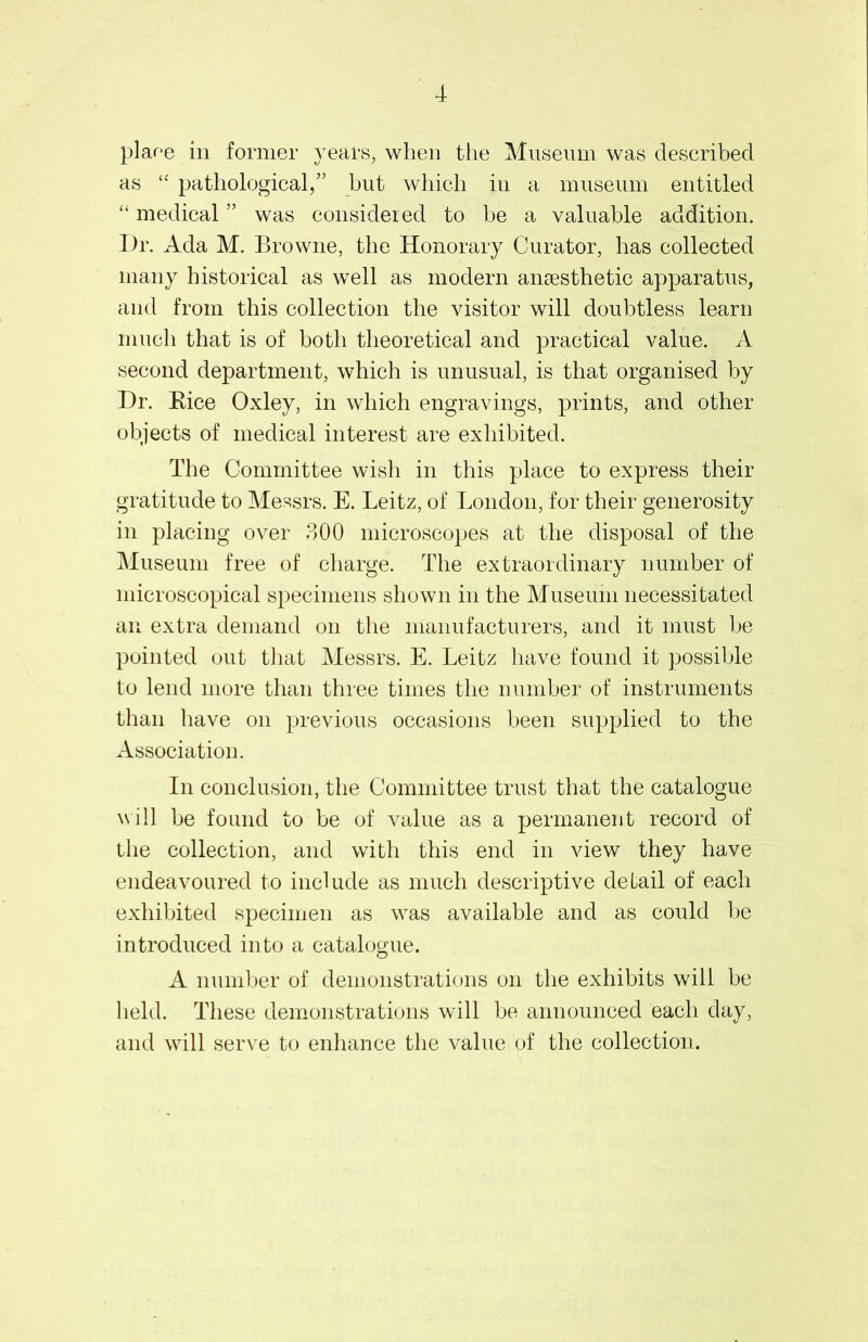 plaee in former years, when the Museum was described as “ pathological,” but which in a museum entitled “ medical ” was considered to be a valuable addition. Dr. Ada M. Browne, the Honorary Curator, has collected many historical as well as modern anaesthetic apparatus, and from this collection the visitor will doubtless learn much that is of both theoretical and practical value. A second department, which is unusual, is that organised by Dr. Rice Oxley, in which engravings, prints, and other objects of medical interest are exhibited. The Committee wish in this place to express their gratitude to Messrs. E. Leitz, of London, for their generosity in placing over 300 microscopes at the disposal of the Museum free of charge. The extraordinary number of microscopical specimens shown in the Museum necessitated an extra demand on the manufacturers, and it must be pointed out that Messrs. E. Leitz have found it possible to lend more than three times the number of instruments than have on previous occasions been supplied to the Association. In conclusion, the Committee trust that the catalogue will be found to be of value as a permanent record of the collection, and with this end in view they have endeavoured to include as much descriptive detail of each exhibited specimen as was available and as could be introduced into a catalogue. A number of demonstrations on the exhibits will be held. These demonstrations will be announced each day, and will serve to enhance the value of the collection.