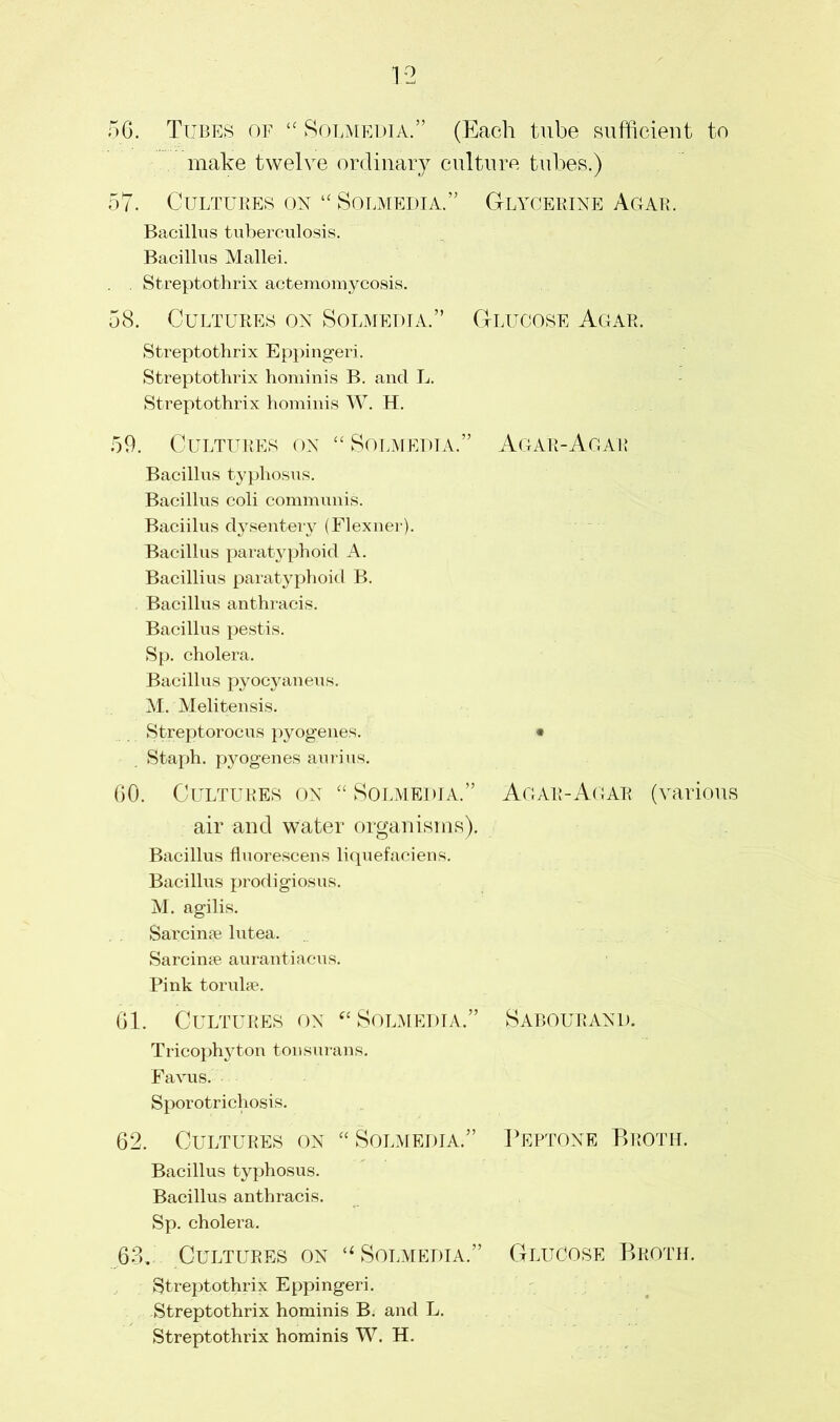 56. Tubes of “ Solmedia.” (Each tube sufficient to make twelve ordinary culture tubes.) 57. Cultures on “ Solmedia.” Glycerine Agar. Bacillus tuberculosis. Bacillus Mallei. . . Streptothrix actemomycosis. 58. Cultures on Solmedia.” Glucose Agar. Streptothrix Eppingeri. Streptothrix hominis B. and L. Streptothrix hominis W. H. 59. Cultures on “ Solmedia.” Agar-Agar Bacillus typhosus. Bacillus coli communis. Baciilus dysentery (Flexner). Bacillus paratyphoid A. Bacillius paratyphoid B. Bacillus anthracis. Bacillus pestis. Sp. cholera. Bacillus pyocyaneus. M. Melitensis. Streptorocus pyogenes. • Staph, pyogenes aurius. GO. Cultures on “ Solmedia.” Agar-Agar (various air and water organisms). Bacillus fluorescens liquefaciens. Bacillus prodigiosus. M. agilis. Sarcinae lutea. Sarcinfe aurantiacus. Pink torulse. 61. Cultures on “Solmedia.” Sabourand. Tricophyton tonsurans. Favus. Sporotrichosis. 62. Cultures on “ Solmedia.” Peptone Broth. Bacillus typhosus. Bacillus anthracis. Sp. cholera. 63. Cultures on “Solmedia.” Glucose Broth. Streptothrix Eppingeri. Streptothrix hominis B. and L. Streptothrix hominis W. H.