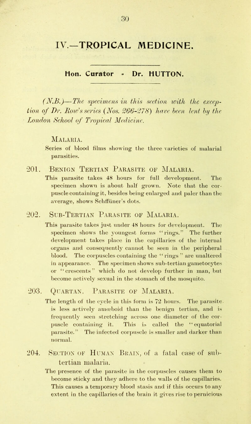 IV—TROPICAL MEDICINE. Hon. Curator « Dr. HUTTON. (N.B.)—The specimens in this section with the excep- tion of Dr. Bow's series (Nos. 266-278) have been lent by the London School of Tropical Medicine. Malaria. Series of blood films showing the three varieties of malarial parasities. •201. Benign Tertian Parasite of Malaria. This parasite takes 48 hours for full development. The specimen shown is about half grown. Note that the cor- puscle containing it, besides being enlarged and paler than the average, shows Schffuner’s dots. 202. Sub-Tertian Parasite of Malaria. This parasite takes just under 48 hours for development. The specimen shows the youngest forms “rings.” The further development takes place in the capillaries of the internal organs and consequently cannot be seen in the peripheral blood. The corpuscles containing the “ rings ” are unaltered in appearance. The specimen shows sub-tertian gametocytes or “crescents” which do not develop further in man, but become actively sexual in the stomach of the mosquito. 203. Quartan. Parasite of Malaria. The length of the cycle in this form is 72 hours. The parasite- is less actively amoeboid than the benign tertian, and is frequently seen stretching across one diameter of the cor- puscle containing it. This ia called the “equatorial parasite.” The infected corpuscle is smaller and darker than normal. 204. Section of Human Brain, of a fatal case of sub- tertian malaria. The presence of the parasite in the corpuscles causes them to become sticky and they adhere to the walls of the capillaries. This causes a temporary blood stasis and if this occurs to any extent in the capillaries of the brain it gives rise to pernicious