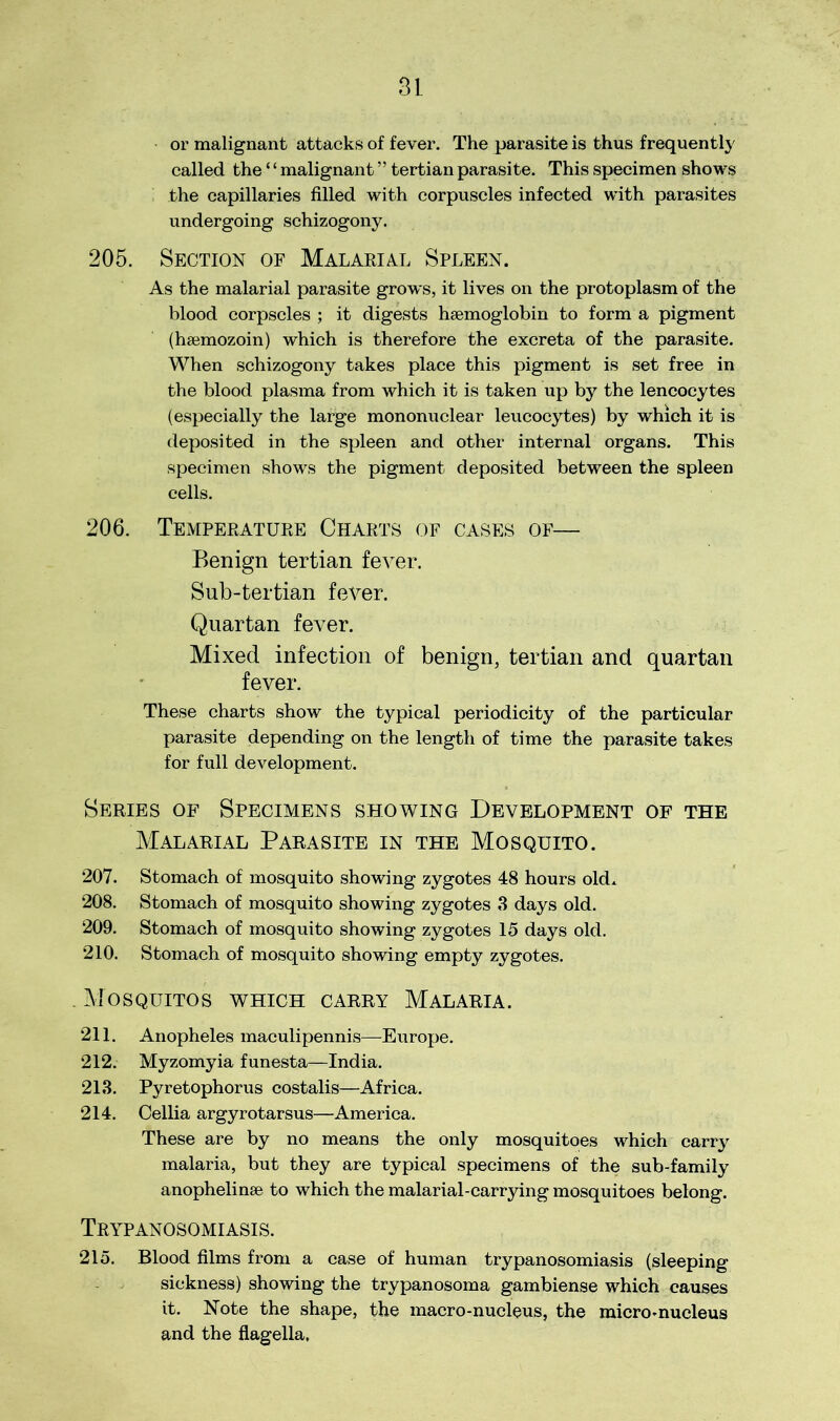 or malignant attacks of fever. The parasite is thus frequently called the ‘ ‘ malignant ” tertian parasite. This specimen shows the capillaries filled with corpuscles infected with parasites undergoing schizogony. 205. Section of Malarial Spleen. As the malarial parasite grows, it lives on the protoplasm of the blood corpscles ; it digests haemoglobin to form a pigment (hsemozoin) which is therefore the excreta of the parasite. When schizogony takes place this pigment is set free in the blood plasma from which it is taken up by the lencocytes (especially the large mononuclear leucocytes) by which it is deposited in the spleen and other internal organs. This specimen shows the pigment deposited between the spleen cells. 206. Temperature Charts of cases of— Benign tertian fever. Sub-tertian fever. Quartan fever. Mixed infection of benign, tertian and quartan fever. These charts show the typical periodicity of the particular parasite depending on the length of time the parasite takes for full development. Series of Specimens showing Development of the Malarial Parasite in the Mosquito. 207. Stomach of mosquito showing zygotes 48 hours old* 208. Stomach of mosquito showing zygotes 3 days old. 209. Stomach of mosquito showing zygotes 15 days old. 210. Stomach of mosquito showing empty zygotes. . Mosquitos which carry Malaria. 211. Anopheles maculipennis—Europe. 212. Myzomyia funesta—India. 213. Pyretophorus costalis—Africa. 214. Cellia argyrotarsus—America. These are by no means the only mosquitoes which carry malaria, but they are typical specimens of the sub-family anophelinse to which the malarial-carrying mosquitoes belong. Trypanosomiasis. 215. Blood films from a case of human trypanosomiasis (sleeping sickness) showing the trypanosoma gambiense which causes it. Note the shape, the macro-nucleus, the micro-nucleus and the flagella,