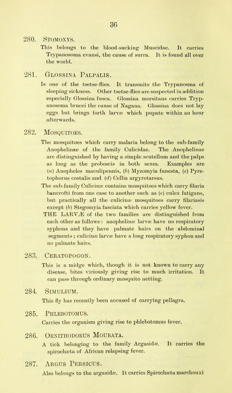 280. Stomoxys. This belongs to the blood-sucking Muscidae. It carries Trypanosoma evansi, the cause of surra. It is found all over the world. 281. Glossina Palpalis. Is one of the tsetse-flies. It transmits the Trypanosma of sleeping sickness. Other tsetse-flies are suspected in addition especially Glossina fusca. Glossina morsitans carries Tryp- anosoma brucei the cause of Nagana. Glossina does not lay eggs but brings forth larvae which pupate within an hour afterwards. 282. Mosquitoes. The mosquitoes which carry malaria belong to the sub-family Anophelinae of the family Culicidae. The Anophelinae are distinguished by having a simple scutellum and the palps as long as the proboscis in both sexes. Examples are (a) Anopheles maculipennis, (b) Myzomyia funesta, (e) Pyre- tophorus costalis and (d) Cellia argyrotarsus. The sub-family Culicinae contains mosquitoes which carry filaria bancrofti from one case to another such as (e) culex fatigans, but practically all the culicinse mosquitoes carry filariasis except (b) Stegomyia fasciata which carries yellow fever. THE LARVAE of the two families are distinguished from each other as follows : anophelinae larvae have no respiratory syphons and they have palmate hairs on the abdominal segments ; culicinae larvae have a long respiratory syphon and no palmate hairs. 283. Ceratopogon. This is a midge which, though it is not known to carry any disease, bites viciously giving rise to much irritation. It can pass through ordinary mosquito netting. 284. SlMULIUM. This fly has recently been accused of carrying pellagra, 285. Phlebotomus. Carries the organism giving rise to phlebotomus fever. 286. Ornithodorus Moubata. A tick belonging to the family Argasidee. It carries the spirochaeta of African relapsing fever. 287. Argus Persicus, Also belongs to the argasidae. It carries Spirochaeta marchouxi