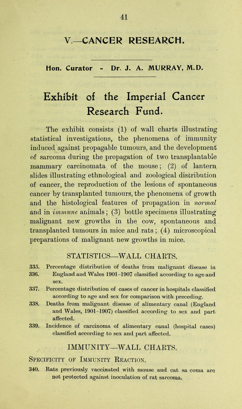 Y— CANCER RESEARCH. Hon. Curator = Dr. J. A. MURRAY, M.D. Exhibit of the Imperial Cancer Research Fund. The exhibit consists (1) of wall charts illustrating statistical investigations, the phenomena of immunity induced against propagable tumours, and the development of sarcoma during the propagation of two transplantable mammary carcinomata of the mouse; (2) of lantern slides illustrating ethnological and zoological distribution of cancer, the reproduction of the lesions of spontaneous cancer by transplanted tumours, the phenomena of growth and the histological features of propagation in normal and in immune animals; (3) bottle specimens illustrating malignant new growths in the cow, spontaneous and transplanted tumours in mice and rats ; (4) microscopical preparations of malignant new growths in mice. STATISTICS—WALL CHAETS. 335. Percentage distribution of deaths from malignant disease in 336. England and Wales 1901-1907 classified according to age and sex. 337. Percentage distribution of cases of cancer in hospitals classified according to age and sex for comparison with preceding. 338. Deaths from malignant disease of alimentary canal (England and Wales, 1901-1907) classified according to sex and part affected. 339. Incidence of carcinoma of alimentary canal (hospital cases) classified according to sex and part affected. IMMUNITY^-WALL CHAETS. Specificity of Immunity Eeaction. 340. Rats previously vaccinated with mouse and cat sa coma are not protected against inoculation of rat sarcoma.