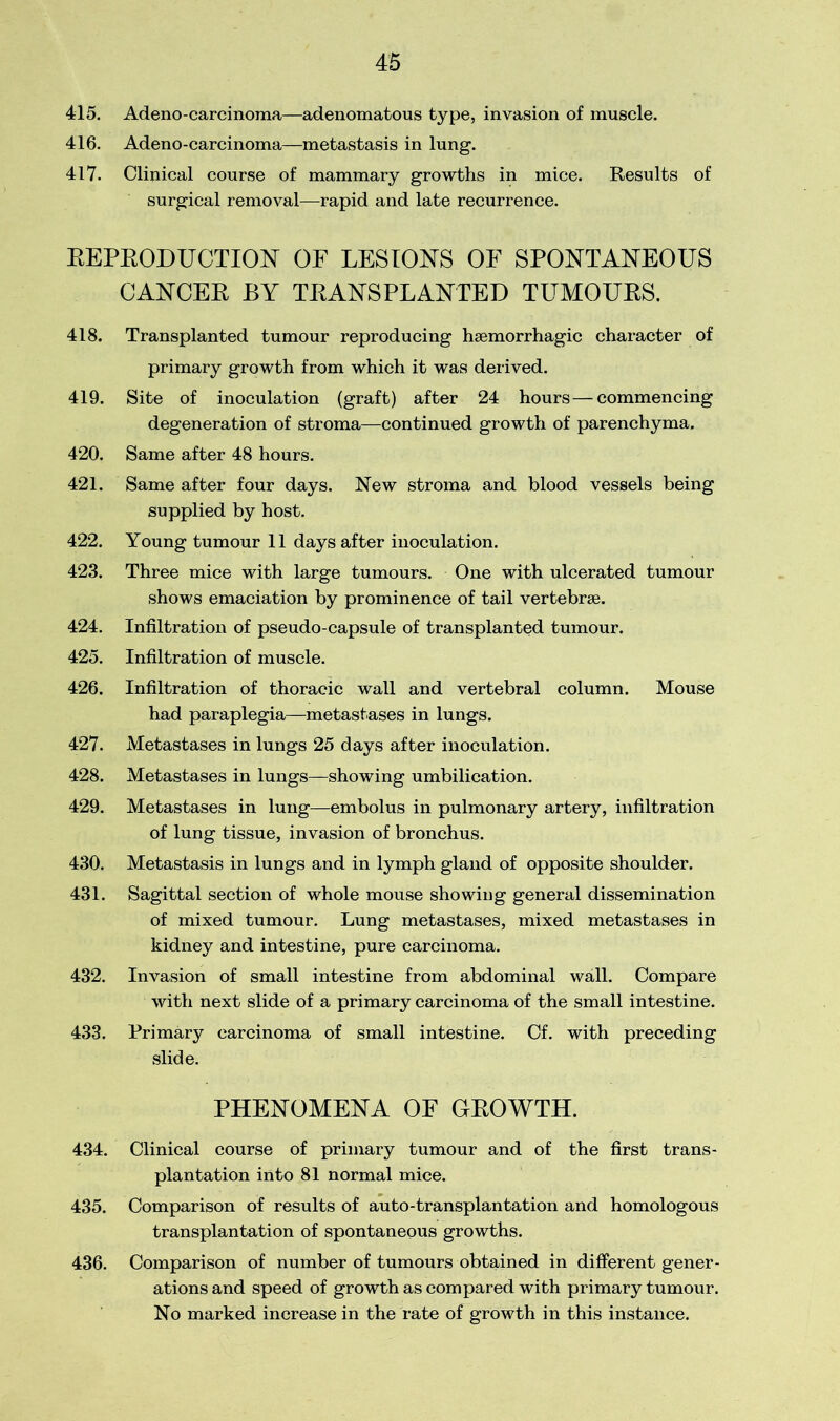 415. Adeno-carcinoma—adenomatous type, invasion of muscle. 416. Adeno-carcinoma—metastasis in lung. 417. Clinical course of mammary growths in mice. Results of surgical removal—rapid and late recurrence. REPRODUCTION OF LESIONS OF SPONTANEOUS CANCER BY TRANSPLANTED TUMOURS. 418. Transplanted tumour reproducing haemorrhagic character of primary growth from which it was derived. 419. Site of inoculation (graft) after 24 hours — commencing degeneration of stroma—continued growth of parenchyma. 420. Same after 48 hours. 421. Same after four days. New stroma and blood vessels being supplied by host. 422. Young tumour 11 days after inoculation. 423. Three mice with large tumours. One with ulcerated tumour shows emaciation by prominence of tail vertebrae. 424. Infiltration of pseudo-capsule of transplanted tumour. 425. Infiltration of muscle. 426. Infiltration of thoracic wall and vertebral column. Mouse had paraplegia—metastases in lungs. 427. Metastases in lungs 25 days after inoculation. 428. Metastases in lungs—showing umbilication. 429. Metastases in lung—embolus in pulmonary artery, infiltration of lung tissue, invasion of bronchus. 430. Metastasis in lungs and in lymph gland of opposite shoulder. 431. Sagittal section of whole mouse showing general dissemination of mixed tumour. Lung metastases, mixed metastases in kidney and intestine, pure carcinoma. 432. Invasion of small intestine from abdominal wall. Compare with next slide of a primary carcinoma of the small intestine. 433. Primary carcinoma of small intestine. Cf. with preceding slide. PHENOMENA OF GEOWTH. 434. Clinical course of primary tumour and of the first trans- plantation into 81 normal mice. 435. Comparison of results of auto-transplantation and homologous transplantation of spontaneous growths. 436. Comparison of number of tumours obtained in different gener- ations and speed of growth as compared with primary tumour. No marked increase in the rate of growth in this instance.