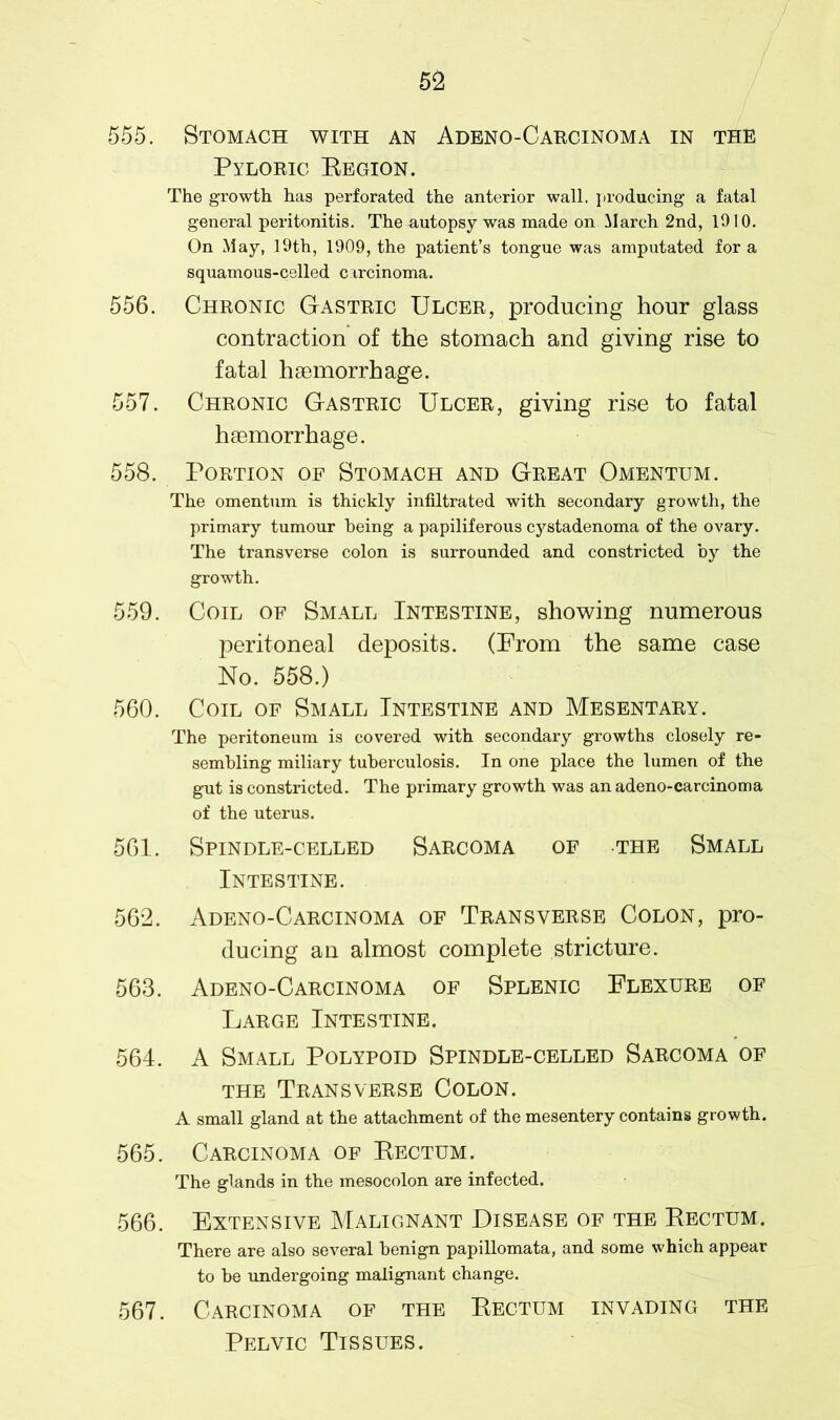 555. Stomach with an Adeno-Carcinoma in the Pyloric Eegion. The growth has perforated the anterior wall, producing a fatal general peritonitis. The autopsy was made on March 2nd, 1010. On May, 19th, 1909, the patient’s tongue was amputated for a squamous-celled carcinoma. 556. Chronic Gastric Ulcer, producing hour glass contraction of the stomach and giving rise to fatal hsemorrhage. 557. Chronic Gastric Ulcer, giving rise to fatal haemorrhage. 558. Portion of Stomach and Great Omentum. The omentum is thickly infiltrated with secondary growth, the primary tumour being a papiliferous cystadenoma of the ovary. The transverse colon is surrounded and constricted by the growth. 559. Coil of Small Intestine, showing numerous peritoneal deposits. (From the same case No. 558.) 560. Coil of Small Intestine and Mesentary. The peritoneum is covered with secondary growths closely re- sembling miliary tuberculosis. In one place the lumen of the gut is constricted. The primary growth was an adeno-carcinoma of the uterus. 561. Spindle-celled Sarcoma of the Small Intestine. 562. Adeno-Carcinoma of Transverse Colon, pro- ducing an almost complete stricture. 563. Adeno-Carcinoma of Splenic Flexure of Large Intestine. 564. A Small Polypoid Spindle-celled Sarcoma of the Transverse Colon. A small gland at the attachment of the mesentery contains growth. 565. Carcinoma of Rectum. The glands in the mesocolon are infected. 566. Extensive Malignant Disease of the Rectum. There are also several benign papillomata, and some which appear to be undergoing malignant change. 567. Carcinoma of the Rectum invading the Pelvic Tissues.