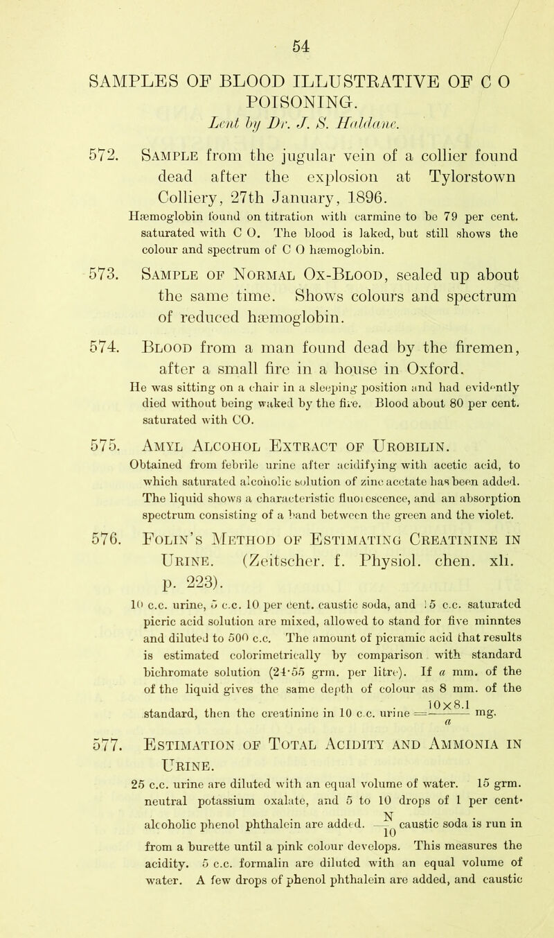 SAMPLES OF BLOOD ILLUSTRATIVE OF C 0 POISONING. Lent by Dr. J. S. Haldane. 572. Sample from the jugular vein of a collier found dead after the explosion at Tylorstown Colliery, 27th January, 1896. Haemoglobin found on titration with carmine to be 79 per cent, saturated with C 0. The blood is laked, but still shows the colour and spectrum of C 0 haemoglobin. 573. Sample of Normal Ox-Blood, sealed up about the same time. Shows colours and spectrum of reduced haemoglobin. 574. Blood from a man found dead by the firemen, after a small fire in a house in Oxford. He was sitting on a chair in a sleeping position and had evidently died without being waked by the fire. Blood about 80 per cent, saturated with CO. 575. Amyl Alcohol Extract of Urobilin. Obtained from febrile urine after acidifying with acetic acid, to which saturated alcoholic solution of zinc acetate has been added. The liquid shows a characteristic fluoi escence, and an absorption spectrum consisting of a band between the green and the violet. 576. Folin’s Method of Estimating Creatinine in Urine. (Zeitscher. f. Physiol, chen. xli. p. 223). 10 c.c. urine, 5 c.c. 10 per cent, caustic soda, and !5 c.c. saturated picric acid solution are mixed, allowed to stand for five minntes and diluted to 500 c.c. The amount of picramic acid that results is estimated colorimetrically by comparison with standard bichromate solution (24*55 grm. per litre). If a mm. of the of the liquid gives the same depth of colour as 8 mm. of the standard, then the creatinine in 10 c.c. urine mg. a 577. Estimation of Total Acidity and Ammonia in Urine. 25 c.c. urine are diluted with an equal volume of water. 15 grm. neutral potassium oxalate, and 5 to 10 drops of 1 per cent* N . alcoholic phenol phthalein are added. — ^ caustic soda is run in from a burette until a pink colour develops. This measures the acidity. 5 c.c. formalin are diluted with an equal volume of water. A few drops of phenol phthalein are added, and caustic