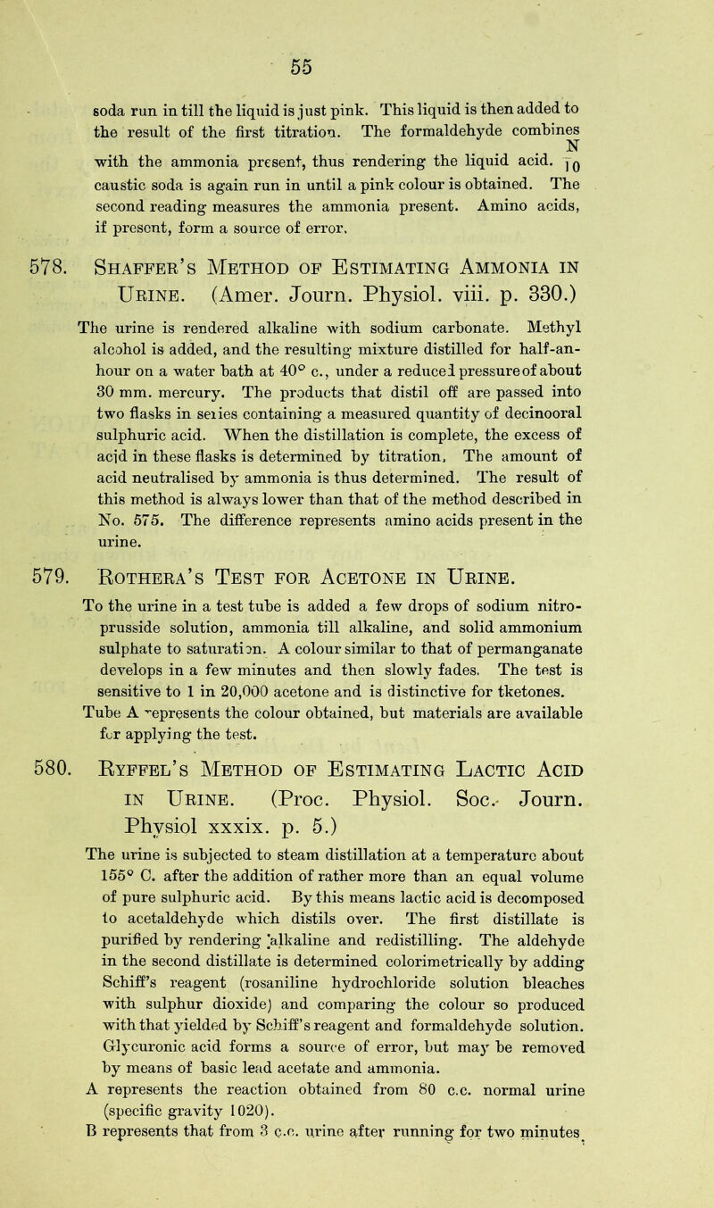 soda run in till the liquid is just pink. This liquid is then added to the result of the first titration. The formaldehyde combines N with the ammonia present, thus rendering the liquid acid. j0 caustic soda is again run in until a pink colour is obtained. The second reading measures the ammonia present. Amino acids, if present, form a source of error, 578. Shaffer’s Method of Estimating Ammonia in Urine. (Amer. Journ. Physiol, viii. p. 330.) The urine is rendered alkaline with sodium carbonate. Methyl alcohol is added, and the resulting mixture distilled for half-an- hour on a water bath at 40° c., under a reduced pressure of about 30 mm. mercury. The products that distil off are passed into two flasks in seiies containing a measured quantity of decinooral sulphuric acid. When the distillation is complete, the excess of acid in these flasks is determined by titration. The amount of acid neutralised by ammonia is thus determined. The result of this method is always lower than that of the method described in No. 575. The difference represents amino acids present in the urine. 579. Rothera’s Test for Acetone in Urine. To the urine in a test tube is added a few drops of sodium nitro- prusside solution, ammonia till alkaline, and solid ammonium sulphate to saturation. A colour similar to that of permanganate develops in a few minutes and then slowly fades. The test is sensitive to 1 in 20,000 acetone and is distinctive for tketones. Tube A represents the colour obtained, but materials are available fur applying the test. 580. Ryffel’s Method of Estimating Lactic Acid in Urine. (Proc. Physiol. Soc.- Journ. Physiol xxxix. p. 5.) The urine is subjected to steam distillation at a temperature about 155° C. after the addition of rather more than an equal volume of pure sulphuric acid. By this means lactic acid is decomposed to acetaldehyde which distils over. The first distillate is purified by rendering ^alkaline and redistilling. The aldehyde in the second distillate is determined colorimetrically by adding Schiff’s reagent (rosaniline hydrochloride solution bleaches with sulphur dioxide) and comparing the colour so produced with that yielded by Schiff’s reagent and formaldehyde solution. G-lycuronic acid forms a source of error, but may be removed by means of basic lead acetate and ammonia. A represents the reaction obtained from 80 c.c. normal urine (specific gravity 1020). B represents that from 3 c.c. urine after running for two minutes