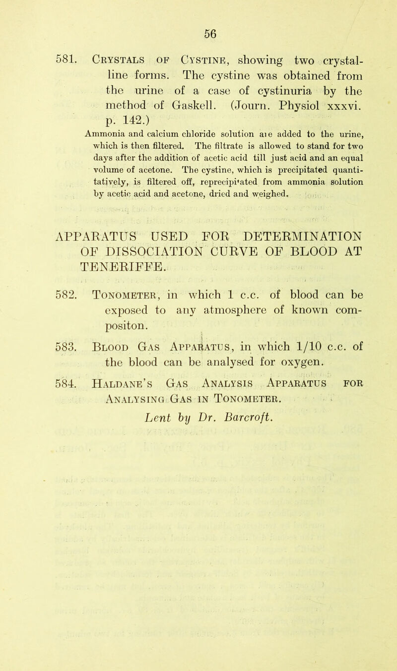 581. Crystals of Cystine, showing two crystal- line forms. The cystine was obtained from the urine of a case of cystinuria by the method of Gaskell. (Journ. Physiol xxxvi. p. 142.) Ammonia and calcium chloride solution aie added to the urine, which is then filtered. The filtrate is allowed to stand for two days after the addition of acetic acid till just acid and an equal volume of acetone. The cystine, which is precipitated quanti- tatively, is filtered off, reprecipPated from ammonia solution by acetic acid and acetone, dried and weighed. APPARATUS USED FOR DETERMINATION OF DISSOCIATION CURVE OF BLOOD AT TENERIFFE. 582. Tonometer, in which 1 c.c. of blood can be exposed to any atmosphere of known com- positon. 583. Blood Gas Apparatus, in which 1/10 c.c. of the blood can be analysed for oxygen. 584. Haldane’s Gas Analysis Apparatus for Analysing Gas in Tonometer.