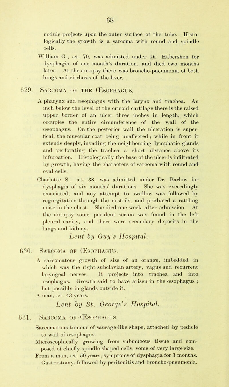 nodule projects upon the outer surface of the tube. Histo- logically the growth is a sarcoma with round and spindle cells. William Cf., set. 70, was admitted under Dr. Habershon for dysphagia of one month’s duration, and died two months later. At the autopsy there was broncho-pneumonia of both lungs and cirrhosis of the liver. 629. Sarcoma of the (Esophagus. A pharynx and oesophagus with the larynx and trachea. An inch below the level of the cricoid cartilage there is the raised upper border of an ulcer three inches in length, which occupies the entire circumference of the wall of the oesophagus. On the posterior wall the ulceration is super - fical, the muscular coat being unaffected ; while in front it extends deeply, invading the neighbouring lymphatic glands and perforating the trachea a short distance above its bifurcation. Histologically the base of the ulcer is infiltrated by growth, having the characters of sarcoma with round and oval cells. Charlotte S., set. 38, was admitted under Dr. Barlow for dysphagia of six months’ durations. She was exceedingly emaciated, and any attempt to swallow was followed by regurgitation through the nostrils, and produced a rattling noise in the chest. She died one week after admission. At the autopsy some purulent serum was found in the left ]»leural cavity, and there were secondary deposits in the lungs and kidney. Lent by Guy's Hospital. 630. Sarcoma of (Esophagus. A sarcomatous growth of size of an orange, imbedded in which was the right subclavian artery, vagus and recurrent laryngeal nerves. It projects into trachea and into oesophagus. Growth said to have arisen in the oesophagus ; but possibly in glands outside it. A man, aet. 43 years. Lent by St. George’s Hospital. 631. Sarcoma of • (Esophagus. Sarcomatous tumour of sausage-like shape, attached by pedicle to wall of oesophagus. Microscophically growing from submucous tissue and com- posed of chiefly spindle-shaped cells, some of very large size. From a man, set. 50 years, symptoms of dysphagia for 3 months. Gastrostomy, followed by peritonitis and broncho-pneumonia.