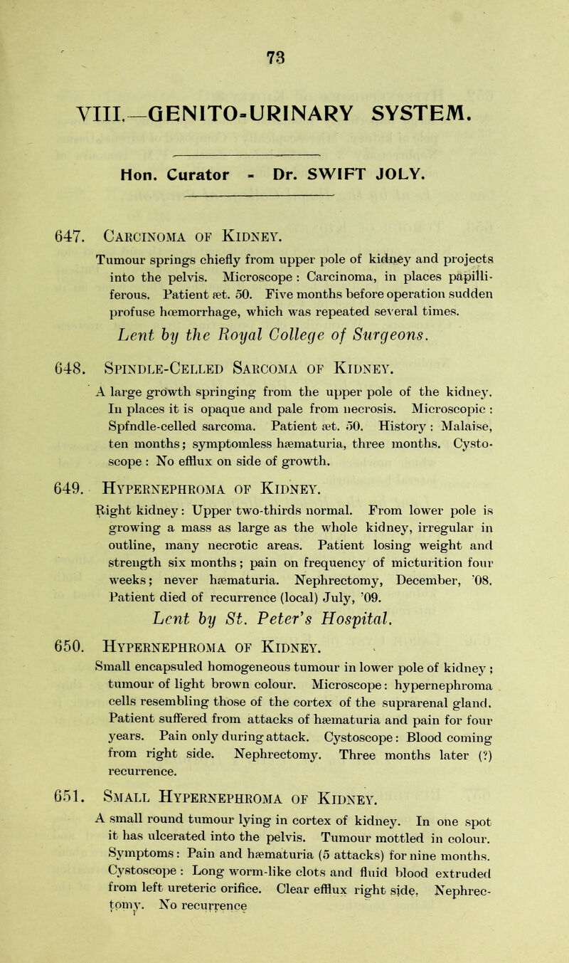 VIII,—GEN 1T0-URINARY SYSTEM. Hon. Curator - Dr. SWIFT JOLY. 647. Carcinoma of Kidney. Tumour springs chiefly from upper pole of kidney and projects into the pelvis. Microscope : Carcinoma, in places papilli- ferous. Patient ret. 50. Five months before operation sudden profuse hoemorrhage, which was repeated several times. Lent by the Royal College of Surgeons. 648. Spindle-Celled Sarcoma of Kidney. A large growth springing from the upper pole of the kidney. In places it is opaque and pale from necrosis. Microscopic : Spfndle-celled sarcoma. Patient ret. 50. History : Malaise, ten months; symptomless hrematuria, three months. Cysto- scope : No efflux on side of growth. 649. Hypernephroma of Kidney. Right kidney: Upper two-thirds normal. From lower pole is growing a mass as large as the whole kidney, irregular in outline, many necrotic areas. Patient losing weight and strength six months; pain on frequency of micturition four weeks; never hrematuria. Nephrectomy, December, ‘08. Patient died of recurrence (local) July, ’09. Lent by St. Peter's Hospital. 650. Hypernephroma of Kidney. Small encapsuled homogeneous tumour in lower pole of kidney ; tumour of light brown colour. Microscope: hypernephroma cells resembling those of the cortex of the suprarenal gland. Patient suffered from attacks of hrematuria and pain for four years. Pain only during attack. Cystoscope: Blood coming from right side. Nephrectomy. Three months later (?) recurrence. 651. Small Hypernephroma of Kidney. A small round tumour lying in cortex of kidney. In one spot it has ulcerated into the pelvis. Tumour mottled in colour. Symptoms: Pain and hrematuria (5 attacks) for nine months. Cystoscope : Long worm-like clots and fluid blood extruded from left ureteric orifice. Clear efflux right sidp. Nephrec- ton^\ No recurrence