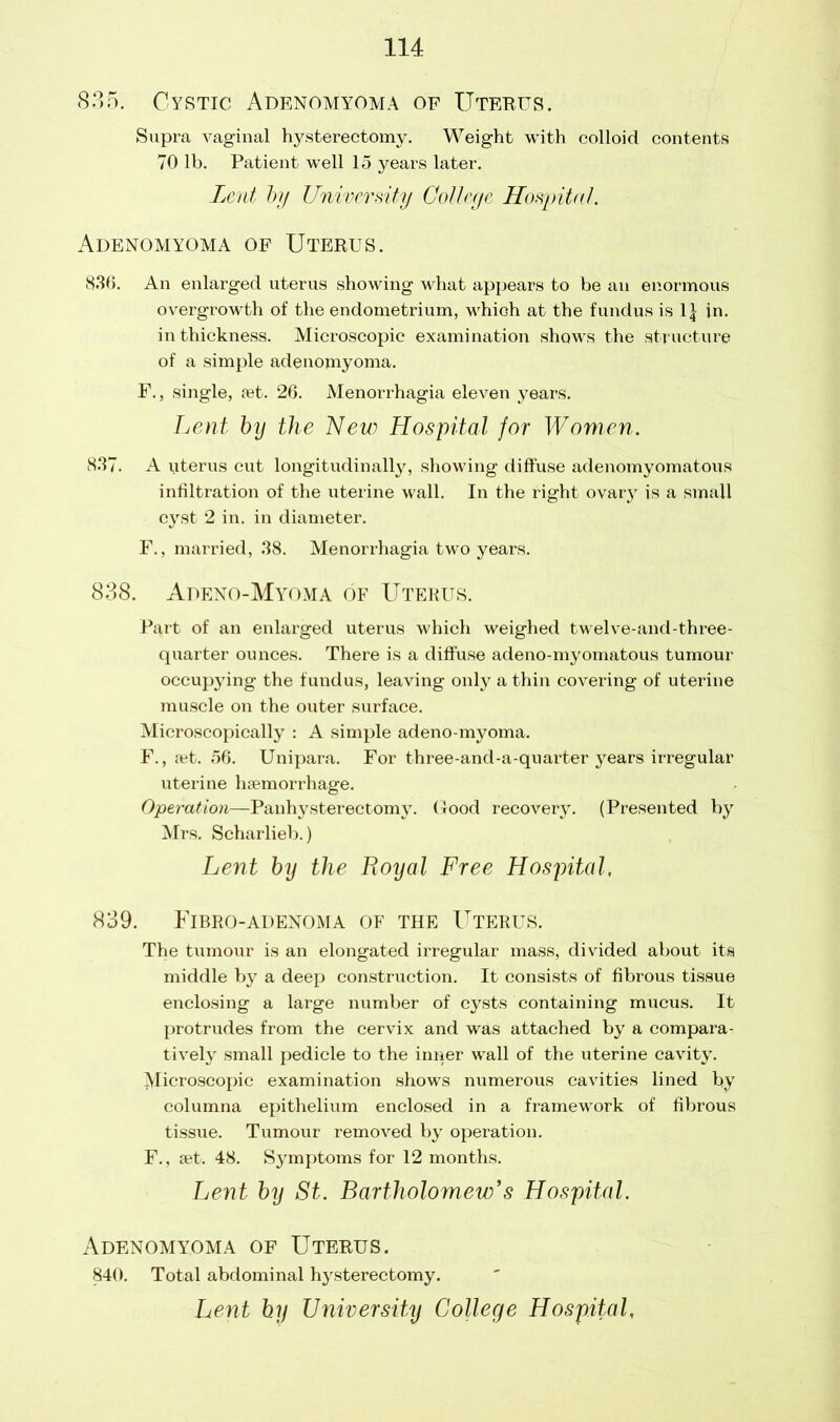 835. Cystic Adenomyoma of Uterus. Supra vaginal hysterectomy. Weight with colloid contents 70 lb. Patient well 15 years later. Lent by University College Hospital. Adenomyoma of Uterus. 836. An enlarged uterus showing what appears to be an enormous overgrowth of the endometrium, which at the fundus is 1| in. in thickness. Microscopic examination shows the structure of a simple adenomyoma. F., single, fet. 26. Menorrhagia eleven years. Lent by the New Hospital for Women. 83“. A uterus cut longitudinally, showing diffuse adenomyomatous infiltration of the uterine wall. In the right ovary is a small cyst 2 in. in diameter. F., married, 38. Menorrhagia two years. 838. Apeno-Myoma of Uterus. Part of an enlarged uterus which weighed twelve-and-three- quarter ounces. There is a diffuse adeno-myomatous tumour occupying the fundus, leaving only a thin covering of uterine muscle on the outer surface. Microscopically : A simple adeno-myoma. F., aet. 56. Unipara. For three-and-a-quarter years irregular uterine haemorrhage. Operation—Panhysterectomy. Good recovery. (Presented by Mrs. Scharlieb.) Lent by the Royal Free Hospital, 839. Fibro-adenoma of the Uterus. The tumour is an elongated irregular mass, divided about its middle by a deep construction. It consists of fibrous tissue enclosing a large number of cysts containing mucus. It protrudes from the cervix and was attached by a compara- tively small pedicle to the inner wall of the uterine cavity. ^Microscopic examination shows numerous cavities lined by columna epithelium enclosed in a framework of fibrous tissue. Tumour removed by operation. F., set. 48. Symptoms for 12 months. Lent by St. Bartholomew’s Hospital. Adenomyoma of Uterus. 840. Total abdominal hysterectomy. Lent by University College Hospital,
