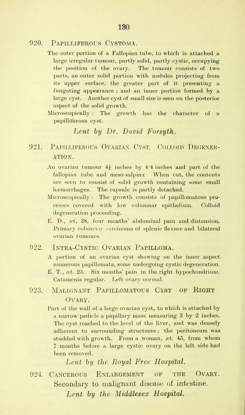 920. Papilliferous Cystoma. The outer portion of a Fallopian tube, to which is attached a large irregular tumour, partly solid, partly cystic, occupying the position of the ovary. The tumour consists of two parts, an outer solid portion with nodules projecting from its upper surface, the greater part of it presenting a fungating appearance ; and an inner portion formed by a large cyst. Another cyst of small size is seen on the posterior aspect of the solid growth. Microscopically : The growth has the character of a papilliferous cyst. Lent by Dr. David Forsyth. 921. Papilliferous Ovarian Cyst. Colloid Degener- ation. An ovarian tumour 4J inches by 4‘4 inches and part of the fallopian tube and meso salpinx When cut, the contents are seen to consist of solid growth containing some small haemorrhages. The capsule is partly detached. Microscopically : The growth consists of papillomatous pro- cesses covered with low columnar epithelium. Colloid degeneration proceeding. E. D., set. 38, four months’ abdominal pain and distension. Primary columnar carcinoma of splenic flexure and bilateral ovarian tumours. 922. Intra-Cystic Ovarian Papilloma. A portion of an ovarian cyst showing on the inner aspect numerous papillomata, some undergoing cystic degeneration. E. T., get. 25. Six months’ pain in the right hypochondrium. Catamenia regular. Left ovary normal. 923. Malignant Papillomatous Cyst of Right Ovary. Part of the wall of a large ovarian cyst, to which is attached by a narrow pedicle a papillary mass measuring 3 by 2 inches. The cyst reached to the level of the liver, and was densely adherent to surrounding structures; the peritoneum was studded with growth. From a woman, set. 45, from whom 7 months before a large cystic ovary on the left side had been removed. Lent by the Royal Free Hospital. 924. Cancerous Enlargement of the Ovary. Secondary to malignant disease of intestine. Lent by the Middlesex Hospital.