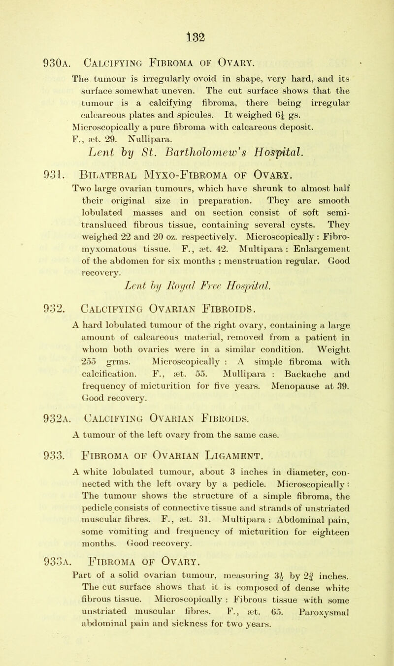 930a. Calcifying Fibroma of Ovary. The tumour is irregularly ovoid in shape, very hard, and its surface somewhat uneven. The cut surface shows that the tumour is a calcifying fibroma, there being irregular calcareous plates and spicules. It weighed 6| gs. Microscopically a pure fibroma with calcareous deposit. F., set. 29. Nullipara. Lent bij St. Bartholomew’s Hospital. 931. Bilateral Myxo-Fibroma of Ovary. Two large ovarian tumours, which have shrunk to almost half their original size in preparation. They are smooth lobulated masses and on section consist of soft semi- transluced fibrous tissue, containing several cysts. They weighed 22 and 20 oz. respectively. Microscopically : Fibro- myxomatous tissue. F., jet. 42. Multi para : Enlargement of the abdomen for six months ; menstruation regular. Good recovery. Lent by Royal Free Hospital. 932. Calcifying Ovarian Fibroids. A hard lobulated tumour of the right ovary, containing a large amount of calcareous material, removed from a patient in whom both ovaries were in a similar condition. Weight 255 grms. Microscopically : A simple fibroma with calcification. F., set. 55. Mullipara : Backache and frequency of micturition for five years. Menopause at 39. Good recovery. 932a. Calcifying Ovarian Fibroids. A tumour of the left ovary from the same case. 933. Fibroma of Ovarian Ligament. A white lobulated tumour, about 3 inches in diameter, con- nected with the left ovary by a pedicle. Microscopically: The tumour shows the structure of a simple fibroma, the pedicle consists of connective tissue and strands of unstriated muscular fibres. F., set. 31. Multipara: Abdominal pain, some vomiting and frequency of micturition for eighteen months. Good recovery. 933a. Fibroma of Ovary. Part of a solid ovarian tumour, measuring 3£ by 2g inches. The cut surface shows that it is composed of dense white fibrous tissue. Microscopically : Fibrous tissue with some unstriated muscular fibres. F., set. 65. Paroxysmal abdominal pain and sickness for two years.