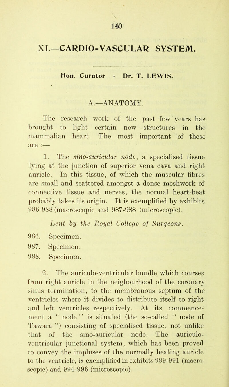 XL—CARDIOVASCULAR SYSTEM. Hon. Curator = Dr. T. LEWIS. A.—ANATOMY. The research work of the past few years has brought to light certain new structures in the mammalian heart. The most important of these are :— 1. The sino-auricular node, a specialised tissue lying at the junction of superior vena cava and right auricle. In this tissue, of which the muscular fibres are small and scattered amongst a dense meshwork of connective tissue and nerves, the normal heart-beat probably takes its origin. It is exemplified by exhibits 986-988 (macroscopic and 987-988 (microscopic). Lent by the Royal College of Surgeons. 986. Specimen. 987. Specimen. 988. Specimen. 2. The auriculo-ventricular bundle which courses from right auricle in the neighourhood of the coronary sinus termination, to the membranous septum of the ventricles where it divides to distribute itself to right and left ventricles respectively. At its commence- ment a “ node ” is situated (the so-called “ node of Tawara ”) consisting of specialised tissue, not unlike that of the sino-auricular node. The auriculo- ventricular junctional system, which has been proved to convey the impluses of the normally beating auricle to the ventricle, is exemplified in exhibits 989-991 (macro- scopic) and 994-996 (microscopic).