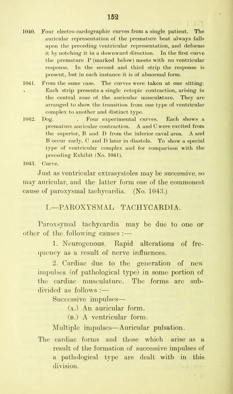 1040. Four electro-cardographic curves from a single patient. The auricular representation of the premature beat always falls upon the preceding ventricular representation, and deforms it by notching it in a downward direction. In the first curve the premature P (marked below) meets with no ventricular response. In the second and third strip the response is present, but in each instance it is of abnormal form. 1041. From the same case. The curves were taken at one sitting. . Each strip presents a single ectopic contraction, arising in the central zone of the auricular musculature. They are arranged to show the transition from one type of ventricular complex to another and distinct type. 1042. Dog. . Four experimental curves. Each shows a premature auricular contraction. A and C were excited from the superior, B and D from the inferior caval area. A and B occur early, C and D later in diastole. To show a special type of ventricular complex and for comparison with the preceding Exhibit (No. 1041). 1043. Curve. Just as ventricular extrasystoles may be successive, so may auricular, and the latter form one of the commonest cause of paroxysmal tachycardia. (No. 1043.) I.— PAROXYSMAL TACHYCARDIA. Paroxsymal tachycardia may be due to one or other of the following causes :— 1. Neurogenous. Rapid alterations of fre- quency as a result of nerve influences. 2. Cardiac due to the generation of new impulses (of pathological type) in some portion of the cardiac musculature. The forms are sub- divided as follows :— Successive impulses— (a.) An auricular form. (b.) A ventricular form. Multiple impulses—Auricular pulsation. The cardiac forms and those which arise as a result of the formation of successive impulses of a pathological type are dealt with in this division.
