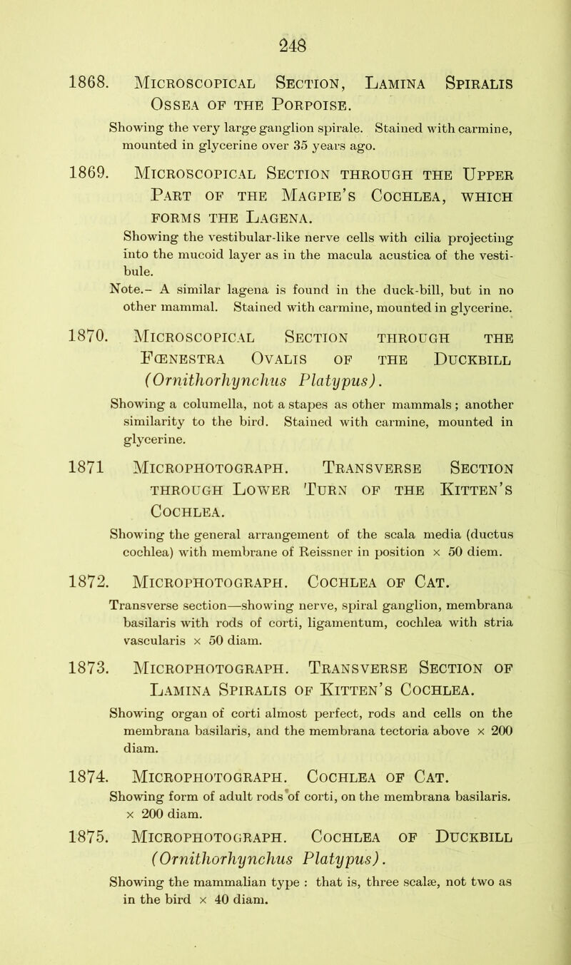 1868. Microscopical Section, Lamina Spiralis OSSEA OF THE PORPOISE. Showing the very large ganglion spirale. Stained with carmine, mounted in glycerine over 35 years ago. 1869. Microscopical Section through the Upper Part of the Magpie’s Cochlea, which FORMS THE LAGENA. Showing the vestibular-like nerve cells with cilia projecting into the mucoid layer as in the macula acustica of the vesti- bule. Note.- A similar lagena is found in the duck-bill, but in no other mammal. Stained with carmine, mounted in glycerine. 1870. Microscopical Section through the Fcenestra Ovalis of the Duckbill (Ornithorhynchus Platypus). Showing a columella, not a stapes as other mammals; another similarity to the bird. Stained with carmine, mounted in glycerine. 1871 Microphotograph. Transverse Section through Lower Turn of the Kitten’s Cochlea. Showing the general arrangement of the scala media (ductus cochlea) with membrane of Reissner in position x 50 diem. 1872. Microphotograph. Cochlea of Cat. Transverse section—showing nerve, spiral ganglion, membrana basilaris with rods of corti, ligamentum, cochlea with stria vascularis x 50 diam. 1873. Microphotograph. Transverse Section of Lamina Spiralis of Kitten’s Cochlea. Showing organ of corti almost perfect, rods and cells on the membrana basilaris, and the membrana tectoria above x 200 diam. 1874. Microphotograph. Cochlea of Cat. Showing form of adult rods’of corti, on the membrana basilaris. x 200 diam. 1875. Microphotograph. Cochlea of Duckbill (Ornithorhynchus Platypus). Showing the mammalian type : that is, three scalse, not two as in the bird x 40 diam.
