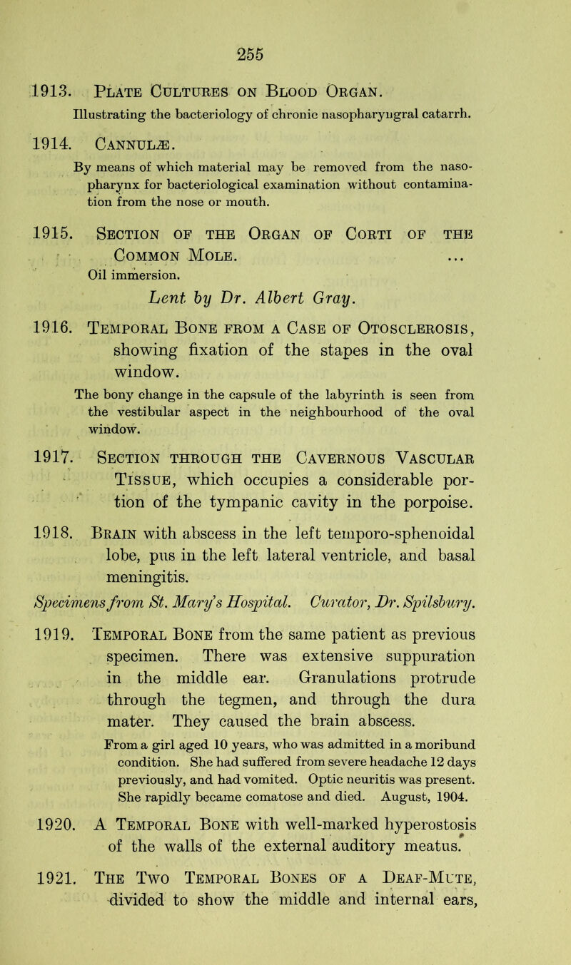 1913. Plate Cultures on Blood Organ. Illustrating the bacteriology of chronic nasopharyngral catarrh. 1914. Cannulje. By means of which material may be removed from the naso- pharynx for bacteriological examination without contamina- tion from the nose or mouth. 1915. Section of the Organ of Corti of the Common Mole. Oil immersion. Lent by Dr. Albert Gray. 1916. Temporal Bone from a Case of Otosclerosis, showing fixation of the stapes in the oval window. The bony change in the capsule of the labyrinth is seen from the vestibular aspect in the neighbourhood of the oval Mdndow. 1917. Section through the Cavernous Vascular Tissue, which occupies a considerable por- tion of the tympanic cavity in the porpoise. 1918. Brain with abscess in the left temporo-sphenoidal lobe, pus in the left lateral ventricle, and basal meningitis. Specimens from St. Mary's Hospital. Curator, Dr. Spilsbury. 1919. Temporal Bone from the same patient as previous specimen. There was extensive suppuration in the middle ear. Granulations protrude through the tegmen, and through the dura mater. They caused the brain abscess. From a girl aged 10 years, who was admitted in a moribund condition. She had suffered from severe headache 12 days previously, and had vomited. Optic neuritis was present. She rapidly became comatose and died. August, 1904. 1920. A Temporal Bone with well-marked hyperostosis of the walls of the external auditory meatus. 1921. The Two Temporal Bones of a Deaf-Mute, divided to show the middle and internal ears,