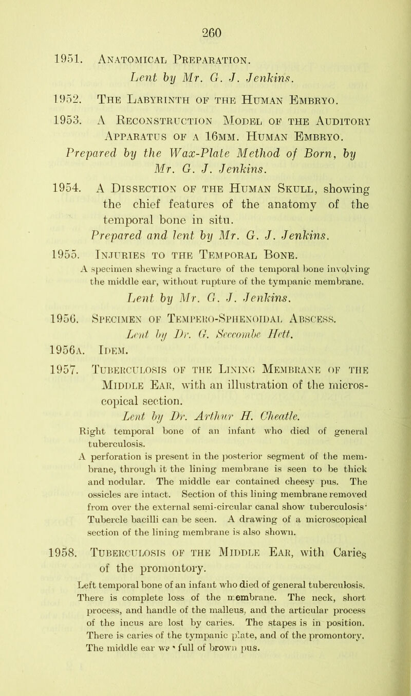 1951. Anatomical Preparation. Lent by Mr. G. J. Jenkins. 1952. The Labyrinth of the Human Embryo. 1953. A Reconstruction Model of the Auditory Apparatus of a 16mm. Human Embryo. Prepared by the Wax-Plate Method of Born, by Mr. G. J. Jenkins. 1954. A Dissection of the Human Skull, showing the chief features of the anatomy of the temporal bone in situ. Prepared and lent by Mr. G. J. Jenkins. 1955. Injuries to the Temporal Bone. A specimen shewing a fracture of the temporal bone involving the middle ear, without rupture of the tympanic membrane. Lent by Mr. G. J. Jenkins. 1956. Specimen of Tempeeo-Sphenoidal Abscess. Lent by Dr. G. Seccombc Hctt. 1956a. Idem. 1957. Tuberculosis of the Lining Membrane of the Middle Ear, with an illustration of the micros- copical section. Lent by Dr. Arthur H. Cheat!e. Right temporal bone of an infant who died of general tuberculosis. A perforation is present in the posterior segment of the mem- brane, through it the lining membrane is seen to be thick and nodular. The middle ear contained cheesy pus. The ossicles are intact. Section of this lining membrane removed from over the external semi-circular canal show tuberculosis' Tubercle bacilli can be seen. A drawing of a microscopical section of the lining membrane is also shown. 1958. Tuberculosis of the Middle Ear, with Caries of the promontory. Left temporal bone of an infant who died of general tuberculosis. There is complete loss of the membrane. The neck, short process, and handle of the malleus, and the articular process of the incus are lost by caries. The stapes is in position. There is caries of the tympanic plate, and of the promontory. The middle ear w? ' full of brown pus.