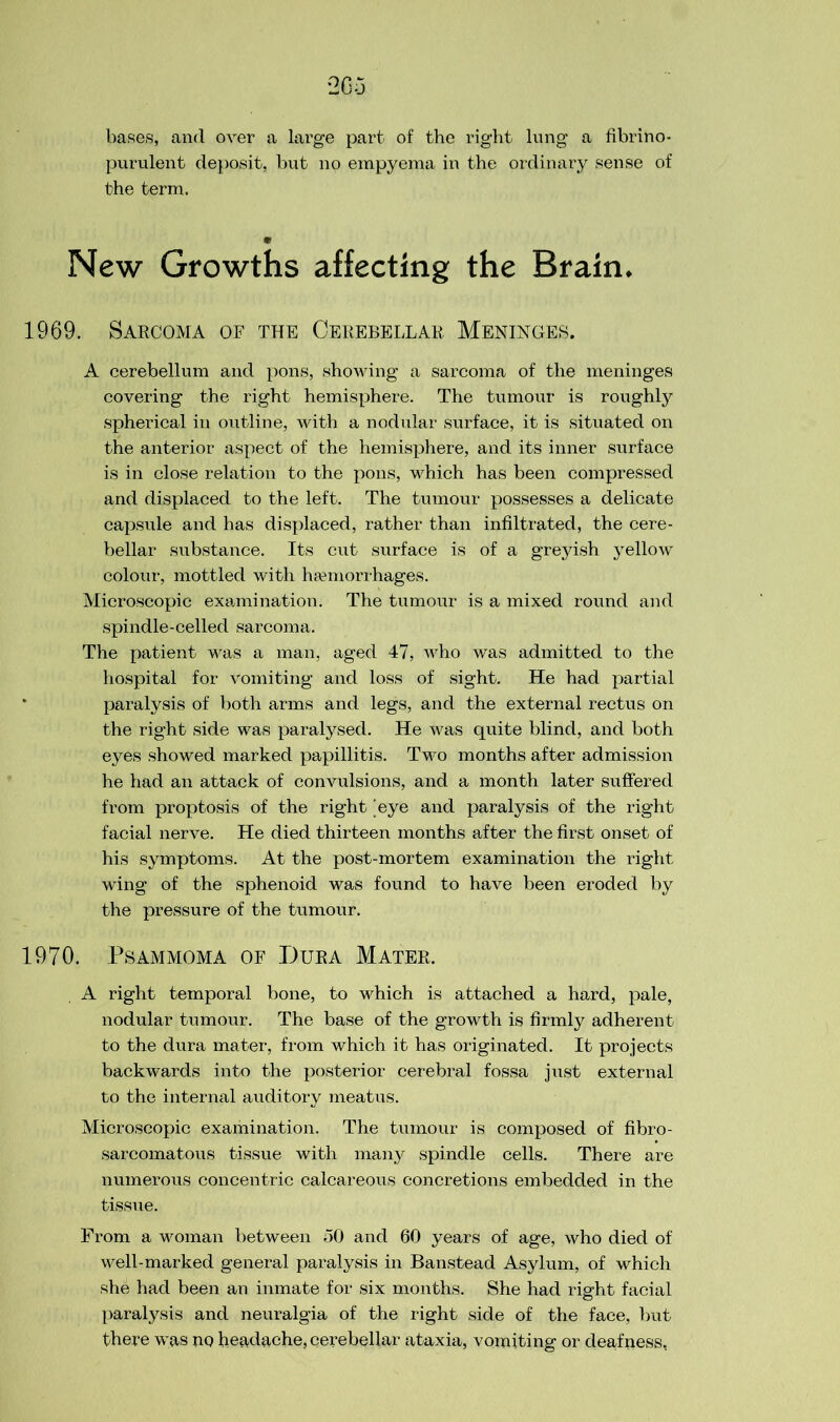 bases, and over a large part of the right lung a fibrino- purulent deposit, but no empyema in the ordinary sense of the term. New Growths affecting the Brain. 1969. Sarcoma of the Cerebellar Meninges. A cerebellum and pons, showing a sarcoma of the meninges covering the right hemisphere. The tumour is roughly spherical in outline, with a nodular surface, it is situated on the anterior aspect of the hemisphere, and its inner surface is in close relation to the pons, which has been compressed and displaced to the left. The tumour possesses a delicate capsule and has displaced, rather than infiltrated, the cere- bellar substance. Its cut surface is of a greyish yellow colour, mottled with haunorrhages. Microscopic examination. The tumour is a mixed round and spindle-celled sarcoma. The patient was a man, aged 47, who was admitted to the hospital for vomiting and loss of sight. He had partial paralysis of both arms and legs, and the external rectus on the right side was paralysed. He was quite blind, and both eyes showed marked papillitis. Two months after admission he had an attack of convulsions, and a month later suffered from proptosis of the right 'eye and paralysis of the right facial nerve. He died thirteen months after the first onset of his symptoms. At the post-mortem examination the right wing of the sphenoid was found to have been eroded by the pressure of the tumour. 1970. Psammoma of Dura Mater. A right temporal bone, to which is attached a hard, pale, nodular tumour. The base of the growth is firmly adherent to the dura mater, from which it has originated. It projects backwards into the posterior cerebral fossa just external to the internal auditory meatus. Microscopic examination. The tumour is composed of fibro- sarcomatous tissue with many spindle cells. There are numerous concentric calcareous concretions embedded in the tissue. From a woman between 50 and 60 years of age, who died of well-marked general paralysis in Banstead Asylum, of which she had been an inmate for six months. She had right facial paralysis and neuralgia of the right side of the face, but there was no headache, cerebellar ataxia, vomiting or deafness,