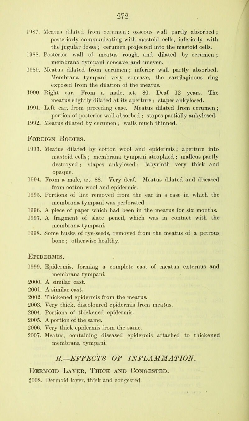 1987. Meatus dilated from cerumen ; osseous wall partly absorbed ; posteriorly communicating with mastoid cells, inferiorly with the jugular fossa : cerumen projected into the mastoid cells. 1988. Posterior wall of meatus rough, and dilated by cerumen ; membrana tympani concave and uneven. 1989. Meatus dilated from cerumen ; inferior wall partly absorbed. Membrana tympani very concave, the cartilaginous ring exposed from the dilation of the meatus. 1990. Right ear. From a male, set. 80. Deaf 12 years. The meatus slightly dilated at its aperture ; stapes ankylosed. 1991. Left ear, from preceding case. Meatus dilated from cerumen ; portion of posterior wall absorbed ; stapes partially ankylosed. 1992. Meatus dilated by cerumen ; walls much thinned. Foreign Bodies. 1993. Meatus dilated by cotton wool and epidermis; aperture into mastoid cells ; membrana tympani atrophied ; malleus partly destroyed; stapes ankylosed; labyrinth very thick and opaque. 1994. From a male, set. 88. Very deaf. Meatus dilated and diseased from cotton wool and epidermis. 1995. Portions of lint removed from the ear in a case in which the membrana tympani was perforated. 1996. A piece of paper which had been in the meatus for six months. 1997. A fragment of slate pencil, which was in contact with the membrana tympani. 1998. Some husks of rye-seeds, removed from the meatus of a petrous bone ; otherwise healthy. Epidermis. 1999. Epidermis, forming a complete cast of meatus externus and membrana tympani. 2000. A similar cast. 2001. A similar cast. 2002. Thickened epidermis from the meatus. 2003. Very thick, discoloured epidermis from meatus. 2004. Portions of thickened epidermis. 2005. A portion of the same. 2006. Very thick epidermis from the same. 2007. Meatus, containing diseased epidermis attached to thickened membrana tympani. B.—EFFECTS OF INFLAMMATION. Dermoid Layer, Thick and Congested. 2008. Dermoid layer, thick and congested.