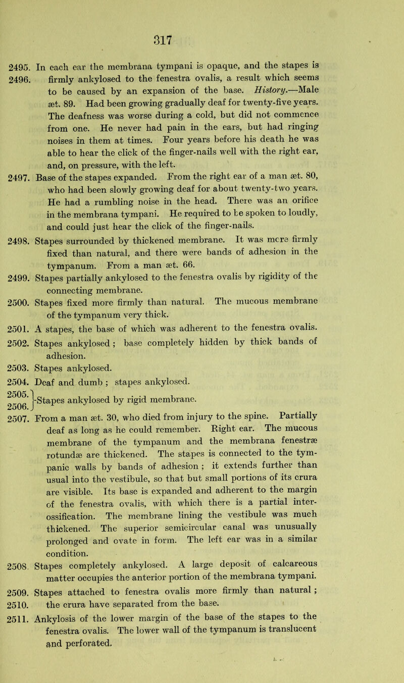 2495. In each ear the membrana tympani is opaque, and the stapes is 2496. firmly ankylosed to the fenestra ovalis, a result which seems to be caused by an expansion of the base. History.—Male set. 89. Had been growing gradually deaf for twenty-five years. The deafness was worse during a cold, but did not commence from one. He never had pain in the ears, but had ringing noises in them at times. Tour years before his death he was able to hear the click of the finger-nails well with the right ear, and, on pressure, with the left. 2497. Base of the stapes expanded. From the right ear of a man set. 80, who had been slowly growing deaf for about twenty-two years. He had a rumbling noise in the head. There was an orifice in the membrana tympani. He required to be spoken to loudly, and could just hear the click of the finger-nails. 2498. Stapes surrounded by thickened membrane. It was mere firmly fixed than natural, and there were bands of adhesion in the tympanum. From a man set. 66. 2499. Stapes partially ankylosed to the fenestra ovalis by rigidity of the connecting membrane. 2500. Stapes fixed more firmly than natural. The mucous membrane of the tympanum very thick. 2501. A stapes, the base of which was adherent to the fenestra ovalis. 2502. Stapes ankylosed; base completely hidden by thick bands of adhesion. 2503. Stapes ankylosed. 2504. Deaf and dumb ; stapes ankylosed. 2505 1 ' 1-Stapes ankylosed by rigid membrane. 2506. J 2507. From a man set. 30, who died from injury to the spine. Partially deaf as long as he could remember. Right ear. The mucous membrane of the tympanum and the membrana fenestra? rotundse are thickened. The stapes is connected to the tym- panic walls by bands of adhesion ; it extends further than usual into the vestibule, so that but small portions of its crura are visible. Its base is expanded and adherent to the margin of the fenestra ovalis, with which there is a partial inter- ossification. The membrane lining the vestibule was much thickened. The superior semicircular canal was unusually prolonged and ovate in form. The left ear was in a similar condition. 2508. Stapes completely ankylosed. A large deposit of calcareous matter occupies the anterior portion of the membrana tympani. 2509. Stapes attached to fenestra ovalis more firmly than natural; 2510. the crura have separated from the base. 2511. Ankylosis of the lower margin of the base of the stapes to the fenestra ovalis. The lower wall of the tympanum is translucent and perforated. fc. ,e.