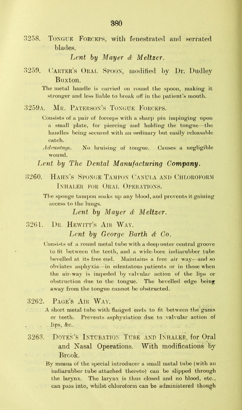 3258. Tongue Forceps, with fenestrated and serrated blades. Lent by Mayer <# Meltzer. 3250. Carter’s Oral Spoon, modified by Dr. Dudley Buxton. The metal handle is carried on round the spoon, making it stronger and less liable to break off in the patient’s mouth. 3259a. Mr. Paterson’s Tongue Forceps. Consists of a pair of forceps with a sharp pin impinging upon a small plate, for piercing and holding the tongue—the handles being secured with an ordinary but easily releasable catch. . Advantage. No bruising of tongue. Causes a negligible wouud. Lent by The Dental Manufacturing Company. 8260. Hahn’s Sponge Tampon Canula and Chloroform Inhaler for Oral Operations. The sponge tampon soaks up any blood, and prevents it gaining access to the lungs. Lent by Mayer & Meltzer. 3261. Dr. Hewitt’s Air Way. Lent by George Barth & Co. Consists of a round metal tube with a deep outer central groove to ht between the teeth, and a wide-bore indiarubber tube bevelled at its free end. Maintains a free air way—and so obviates asphyxia—in edentatous patients or in those when the air-way is impeded by valvular action of the lips or obstruction due to the tongue. The bevelled edge being away from the tongue cannot be obstructed. 3262. Page’s Air Way. A short metal tube with flanged ends to fit between the* gums or teeth. Prevents asphyxiation due to valvular action of . . lips, &c.. ~ 3263. Doyen’s Intubation Tube and Inhaler, for Oral and Nasal Operations. With modifications by Brook. By means of the special introducer a small metal tube (with an indiarubber tube attached thereto) can be slipped through the larynx. The larynx is thus closed and no blood, etc., can pass into, whilst chloroform can be administered though