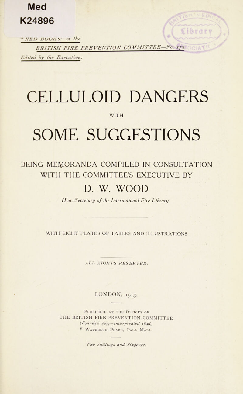 Med K24896 '' NKU - or the BRITISH FIRE PREVENTION COMMITTEE—No. lyg. Edited by the Executive. CELLULOID DANGERS WITH SOME SUGGESTIONS BEING MEMORANDA COMPILED IN CONSULTATION WITH THE COMMITTEE’S EXECUTIVE BY D. W. WOOD Hon. Secretary of the International Fire Library WITH EIGHT PLATES OF TABLES AND ILLUSTRATIONS ALL RIGHTS RESERVED. LONDON, 1913. Published at the Offices of THE BRITISH FIRE PREVENTION COMMITTEE {Eouyided 1897—I>icorf>oriiled 1899), 8 Waterloo Place, Pall Mall. T^vo .Shillings and Sixpence.