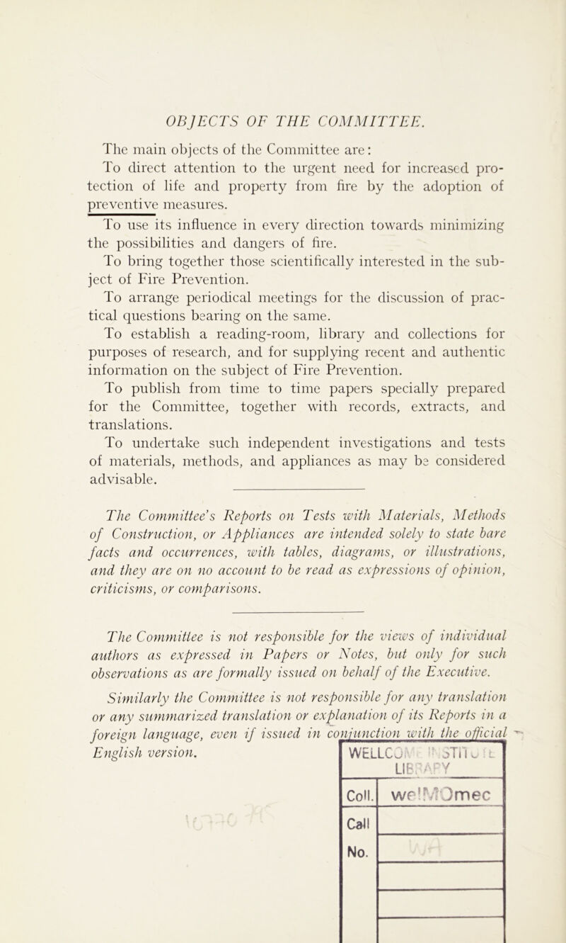 OBJECTS OF THE COMMITTEE. The main objects of the Committee are: To direct attention to the urgent need for increased pro- tection of life and property from hre by the adoption of preventive measures. To use its influence in every direction towards minimizing the possibilities and dangers of fire. To bring together those scientifically interested in the sub- ject of Fire Prevention. To arrange periodical meetings for the discussion of prac- tical questions bearing on the same. To establish a reading-room, library and collections for purposes of research, and for supplying recent and authentic information on the subject of Fire Prevention. To publish from time to time papers specially prepared for the Committee, together with records, extracts, and translations. To undertake such independent investigations and tests of materials, methods, and appliances as may be considered advisable. TJie Committee s Reports on Tests with Materials, Methods of Construction, or Appliances are intended solely to state hare facts and occurrences, with tables, diagrams, or illustrations, and they are on no account to he read as expressions of opinion, criticisms, or comparisons. The Committee is not responsible for the views of individual authors as expressed in Papers or Notes, but only for such observations as are formally issued on behalf oj the Executive. Similarly the Committee is not responsible for any translation or any summarized translation or explanation of its Reports in a English version. WELLCj oTiK . Lib. ^ Y Coll. weir ?Omec Call No.