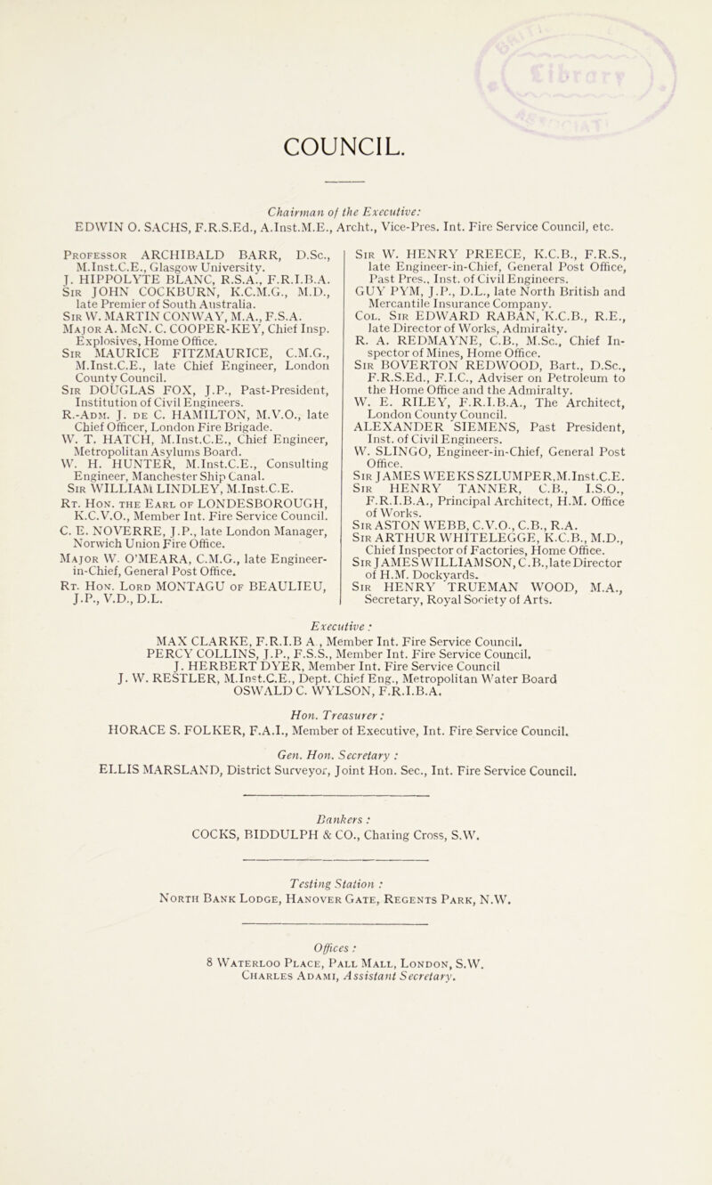 COUNCIL. Chairman of the Executive: EDWIN O. SACHS, F.R.S.Ed., A.Inst.M.E., Archt., Vice-Pres, Int. Fire Service Council, etc. Professor ARCHIBALD BARR, D.Sc., M.Inst.C.E., Glasgow University. J. HIPPOLYTE BLANC, R.S.A., F.R.I.B.A. Sir JOHN COCKBURN, K.C.M.G., M.D., late Premier of South Australia. Sir W, MARTIN CONWAY, M.A., F.S.A. Major A. McN. C. COOPER-KEY, Chief Insp. E.xplosives, Home Office. Sir MAURICE FITZMAURICE, C.M.G., M.Inst.C.E., late Chief Engineer, London County Council. Sir DOUGLAS FOX, J.P., Past-President, Institution of Civil Engineers. R.-Adm. J. de C. HAMILTON, M.V.O., late Chief Officer, London Fire Brigade. W. T. HATCH, M.Inst.C.E., Chief Engineer, Metropolitan Asylums Board. W. H. HUNTER, M.Inst.C.E., Consulting Engineer, Manchester Ship Canal. Sir WILLIAM LINDLEY, M.Inst.C.E. Rt. Hon. the Earl of LONDESBOROUGH, K.C.V.O., Member Int. Fire Service Council. C. E. NOVERRE, J.P., late London Manager, Norwich Union Fire Office. Major W. O’MEARA, C.M.G., late Engineer- in-Chief, General Post Office. Rt. Hon. Lord MONTAGU of BEAULIEU, J.P., V.D.,D.L. Sir W. henry PREECE, K.C.B., F.R.S., late Engineer-in-Chief, General Post Office, Past Pres., Inst, of Civil Engineers. GUY PYM, J.P., D.L., late North British and Mercantile Insurance Companv. CoL. Sir EDWARD RABAN,'K.C.B., R.E., late Director of Works, Admiraitv. R. A. REDMAYNE, C.B., M.Sc.'. Chief In- spector of Mines, Home Office. Sir BOVERTON REDWOOD, Bart., D.Sc., F.R.S.Ed., F.I.C., Adviser on Petroleum to the Home Office and the Ad,miralty. W. E. RILEY, F.R.I.B.A., The Architect, London County Council. ALEXANDER SIEMENS, Past President, Inst, of Civil Engineers. VV. SLINGO, Engineer-in-Chief, General Post Office. Sir JAMES WEEKSSZLUMPER,M.Inst.C.E. Sir henry TANNER, C.B., I.S.O., F.R.I.B.A., Principal Architect, H.M, Office of Works. Sir ASTON WEBB, C.V.O., C.B., R.A. Sir ARTHUR WHITELEGGE, K.C.B., M.D., Chief Inspector of Factories, Home Office. Sir JAMES WILLIAMSON, C.B., late Director of H.M. Dockyards. Sir henry TRUEMAN WOOD, M.A., Secretary, Royal Society of Arts. Executive: M.A.X CLARKE, F.R.I.B A , Member Int. Fire Service Council. PERCY COLLINS, J.P., F.S.S., Member Int. Fire Service Council. J, HERBERT DYER, Member Int. Fire Service Council J. W. RESTLER, M.Inst.C.E., Dept. Chief Eng., Metropolitan Water Board OSWALD C. WYLSON, F.R.I.B.A. Hon. Treasurer: HOR.A.CE S. FOLKER, F.A.I., Member ol Executive, Int. Fire Service Council. Gen. Hon. Secretary : ELLIS MARSLAND, District Surveyor, Joint Hon. Sec., Int. Fire Service Council. Bankers: COCKS, BIDDULPH & CO., Charing Cross, S.W. Testing Station : North Bank Lodge, Hanover Gate, Regents Park, N.W. Offices: 8 Waterloo Place, Pall Mall, London, S.W. Charles Adami, Assistant Secretary.