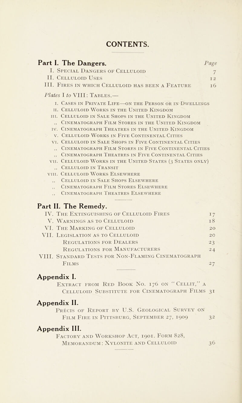 CONTENTS. Part I. The Dangers. Page I. Special Dangers of Celluloid 7 II. Celluloid Uses 12 III. Fires in which Celluloid has been a Feature 16 Plates I to VIII: Tables.— I. Cases in Private Life—on the Person or in Dwellings II. Celluloid Works in the United Kingdom HI. Celluloid in Sale Shops in the United Kingdom ,, Cinematograph Film Stores in the United Kingdom IV. Cinematograph Theatres in the United Kingdom V. Celluloid Works in Five Continental Cities VI. Celluloid in Sale Shops in Five Continental Cities ,, Cinematograph Film Stores in Five Continental Cities ,, Cinematograph Theatres in Five Continental Cities VII. Celluloid Works in the United States (3 States only) ,, Celluloid in Transit VIII. Celluloid Works Elsewhere ,, Celluloid in Sale Shops Elsewhere ,, Cinematograph Eilm Stores Elsewhere ,, Cinematograph Theatres Elsewhere Part II. The Remedy. IV. The Extinguishing of Celluloid Fires V. Warnings as to Celluloid VI. The Marking of Celluloid VII. Legislation as to Celluloid Regulations for Dealers Regulations for Manufacturers VIII. Standard Tests for Non-Flaming Cinematograph Films Appendix I. Extract from Red Book No. 176 on “ Cellit,” a Celluloid Substitute for Cinematograph Films 31 Appendix II. Precis of Report by U.S. Geological Survey on PGlm Fire in Pittsburg, September 27, 1909 32 Appendix III. Factory and Workshop Act, 1901. Form 828, Memorandum : Nylonite and Celluloid 36 17 18 20 20 23 24 27