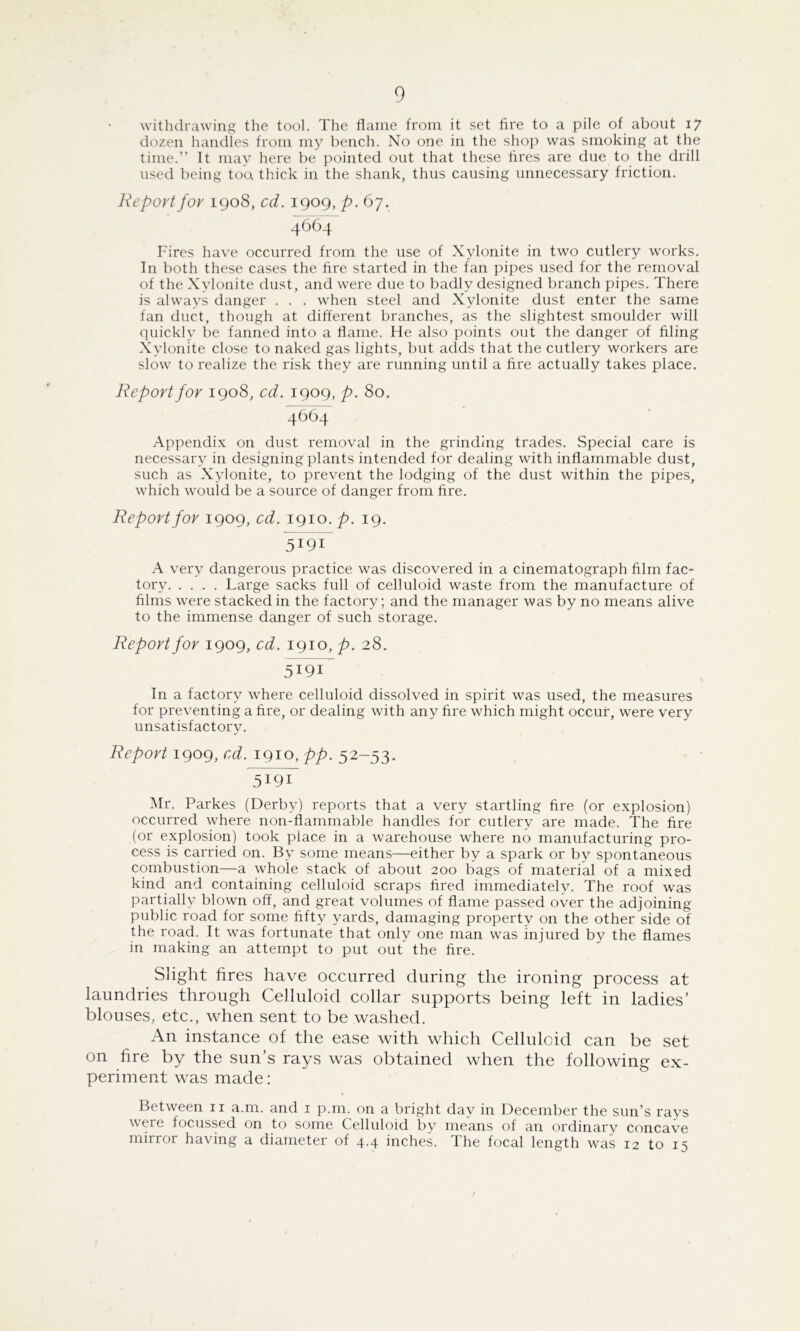 withdrawing the tool. The flame from it set fire to a pile of about 17 dozen handles from my bench. No one in the shop was smoking at the time.” It may here be pointed out that these fires are due to the drill used being too, thick in the shank, thus causing unnecessary friction. Report for 1908, cd. 1909, p. 67. 4664 Fires have occurred from the use of Xylonite in two cutlery works. In both these cases the fire started in the fan pipes used for the removal of the Xylonite dust, and were due to badly designed branch pipes. There is always danger . . . when steel and Xylonite dust enter the same fan duct, though at different branches, as the slightest smoulder will quickly be fanned into a flame. He also points out the danger of filing Xylonite close to naked gas lights, but adds that the cutlery workers are slow to realize the risk they are running until a fire actually takes place. Report for 1908, cd. 1909, p. 80. 4664 Appendix on dust removal in the grinding trades. Special care is necessary in designing plants intended for dealing with inflammable dust, such as Xylonite, to prevent the lodging of the dust within the pipes, which would be a source of danger from fire. Report for 1909, cd. 1910. p. 19. 5191 A very dangerous practice was discovered in a cinematograph film fac- tory Large sacks full of celluloid waste from the manufacture of films were stacked in the factory; and the manager was by no means alive to the immense danger of such storage. Report for 1909, cd. 1910, p. 28. In a factory where celluloid dissolved in spirit was used, the measures for preventing a fire, or dealing with any fire which might occur, were very unsatisfactory. Report igog, cd. igio, pp. 5191 Mr. Parkes (Derby) reports that a very startling fire (or explosion) occurred where non-flammable handles for cutlery are made. The fire (or explosion) took place in a warehouse where no manufacturing pro- cess is carried on. By some means—either by a spark or by spontaneous combustion—a whole stack of about 200 bags of material of a mixed kind and containing celluloid scraps fired immediatelv. The roof was partially blown off, and great volumes of flame passed over the adjoining public road for some fifty yards, damaging property on the other side of the road. It was fortunate that only one man was injured by the flames in making an attempt to put out the fire. Slight fires have occurred during the ironing process at laundries through Celluloid collar supports being left in ladies’ blouses, etc., when sent to be washed. An instance of the ease with which Celluloid can be set on fire by the sun’s rays was obtained when the following ex- periment was made: Between ii a.m. and i p.m. on a bright day in December the sun’s rays were focussed on to some Celluloid by means of an ordinary concav^e mirror having a diameter of 4.4 inches. The focal length was 12 to 15 f