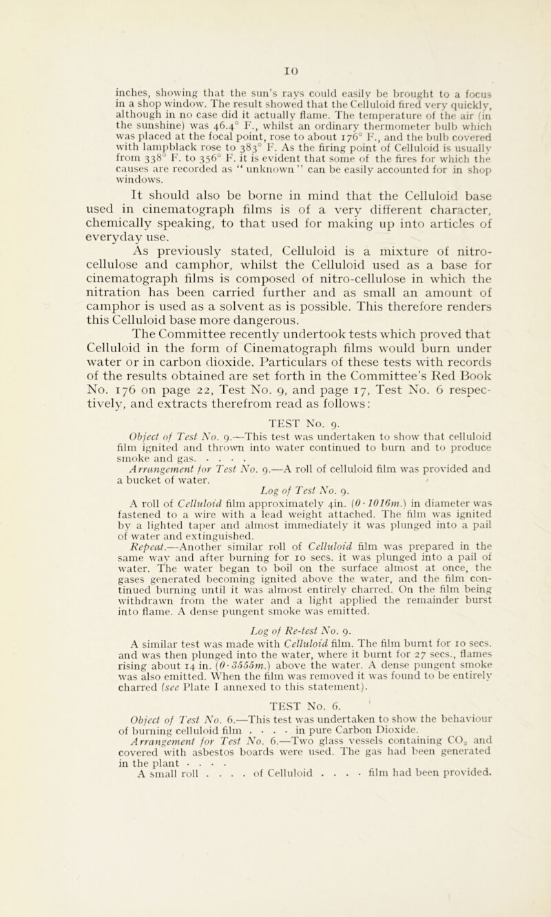 inches, showing that the sun’s rays could easily be brought to a focus in a shop window. The result showed that the Celluloid fired very quickly, although in no case did it actually flame. The temperature of the air (in the sunshine) was 46.4° F., whilst an ordinary thermometer bulb which w'as placed at the focal point, rose to about 176° F., and the bulb covered with lampblack rose to 383° F. As the firing point of Celluloid is usually from 338° F. to 336° F. it is evident that some of the fires for which the causes are recorded as “ unknown ” can be easily accounted for in shop window's. It should also be borne in mind that the Celluloid base used in cinematograph films is of a very different character, chemically speaking, to that used for making up into articles of everyday use. As previorrsly stated, Celluloid is a mixture of nitro- cellulose and camphor, whilst the Celluloid used as a base for cinematograph films is composed of nitro-cellulose in which the nitration has been carried further and as small an amount of camphor is used as a solvent as is possible. This therefore renders this Celluloid base more dangerous. The Committee recently undertook tests which proved that Celluloid in the form of Cinematograph films would burn under water or in carbon dioxide. Particulars of these tests with records of the results obtained are set forth in the Committee’s Red Book No. 176 on page 22, Test No. 9, and page 17, Test No. 6 respec- tively, and extracts therefrom read as follows: TEST No. 9. Object of Test No. 9.—This test was undertaken to show' that celluloid film ignited and throwm into water continued to burn and to produce smoke and gas. .... Arrangement for Test No. 9.—A roll of celluloid film was provided and a bucket of water. Log of Test No. 9. A roll of Celluloid film approximately 4m. (0 • 1016m.) in diameter w'as fastened to a w'ire with a lead weight attached. The film w'as ignited by a lighted taper and almost immediately it w'as plunged into a pail of water and extinguished. Repeat.—i\nother similar roll of Celluloid film w'as prepared in the same way and after burning for 10 secs, it w'as plunged into a pail of w'ater. The wmter began to boil on the surface almost at once, the gases generated becoming ignited above the w’ater, and the film con- tinued burning until it was almost entirely charred. On the film being w'ithdraw'n from the water and a light applied the remainder burst into flame. A dense pungent smoke w'as emitted. Log of Re-test No. 9. A similar test w'as made wdth Celluloid film. The film burnt for 10 secs, and was then plunged into the w'ater, w'here it burnt for 27 secs., flames rising about 14 in. {0-3555m.) above the w^ater. A dense pungent smoke was also emitted. When the film was removed it was found to be entirely charred {see Plate I annexed to this statement). TEST No. 6. Object of Test No. 6.—This test w'as undertaken to show the behaviour of burning celluloid film .... in pure Carbon Dioxide. Arrangement for Test No. 6.—Tw'o glass vessels containing CO.^ and covered with asbestos boards were used. The gas had been generated in the plant .... A small roll .... of Celluloid .... film had been provided.