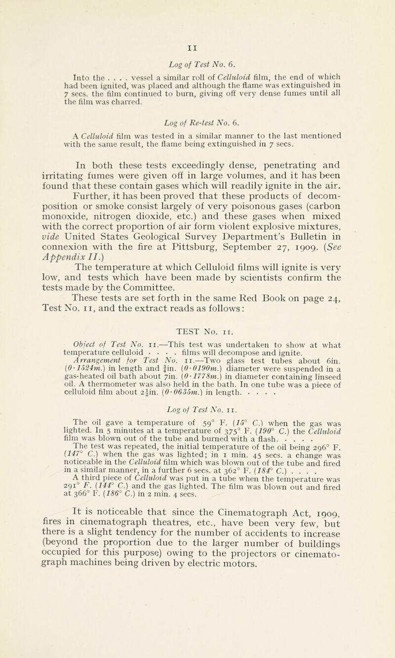 Log of Test No. 6. Into the .... vessel a similar roll of Celluloid film, the end of which had been ignited, was placed and although the flame was extinguished in 7 secs, the film continued to burn, giving off very dense fumes until all the film was charred. Log of Re-test No. 6. A Celluloid film was tested in a similar manner to the last mentioned with the same result, the flame being extinguished in 7 secs. In both these tests exceedingly dense, penetrating and irritating fumes were given off in large volumes, and it has been found that these contain gases which will readily ignite in the air. Further, it has been proved that these products of decom- position or smoke consist largely of very poisonous gases (carbon monoxide, nitrogen dioxide, etc.) and these gases when mixed with the correct proportion of air form violent explosive mixtures, vide United States Geological Survey Department’s Bulletin in connexion with the fire at Pittsburg, September 27, 1909. {See Appendix II.) The temperature at which Celluloid films will ignite is very low, and tests which have been made by scientists confirm the tests made by the Committee. These tests are set forth in the same Red Book on page 24, Test No. II, and the extract reads as follows: TEST No. II. Object of Test No. ii.—This test was undertaken to show at what temperature celluloid .... films will decompose and ignite. Arrangement for Test No. ii.—Two glass test tubes about Gin. {0-1524m.) in length and fin. {0-0190m.) diameter were suspended in a gas-heated oil bath about 7in. (0-1778m.) in diameter containing linseed oil. A thermometer was also held in the bath. In one tube was a piece of celluloid film about 2-|in. {0-0635m.) in length Log of Test No. ii. The oil gave a temperature of 59° F. {15° C.) when the gas was lighted. In 5 minutes at a temperature of 375° F. {190° C.) the Celluloid film was blown out of the tube and burned with a flash The test was repeated, the initial temperature of the oil being 296° F. {147° C.) when the gas was lighted; in i min. 45 secs, a change was noticeable in the Celluloid film which was blown out of the tube and fired in a similar manner, in a further 6 secs, at 362° F. C.) .... A third piece of Celluloid was put in a tube when the temperature was 291° F. {144° C.) and the gas lighted. The film was blown out and fired at 366° F. {186° C.) in 2 min. 4 secs. It is noticeable that since the Cinematograph Act, 1909, fires in cinematograph theatres, etc., have been very few, but there is a slight tendency for the number of accidents to increase (beyond the proportion due to the larger number of buildings occupied for this purpose) owing to the projectors or cinemato- graph machines being driven by electric motors.