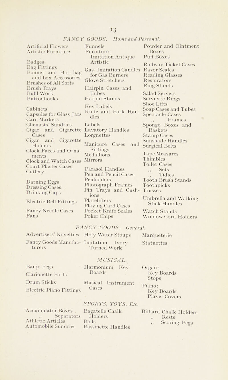 FA NC V GOODS. Home- ayid Personal. Artiticial Flowers Artistic Furniture Badges Bag Fittings Bonnet and Hat Img and box Accessories Brushes of All Sorts Brush Trays Buhl Work Buttonhooks Cabinets Capsules for Glass Jars Card Markers Chemists’ Sundries Cigar and Cigarette Cases Cigar and Cigarette Holders Clock Faces and Orna- ments Clock and Watch Cases Court Plaster Cases Cutlery Darning Eggs Dressing Cases Drinking Cups Electric Bell Fittings Fancy Needle Cases Fans Funnels Furniture; Imitation Antique Artistic Gas: Imitation Candles for Gas Burners Glove Stretchers Hairpin Cases and Tubes Hatpin Stands Key Labels Knife and Fork Han- dles Labels Lavatory Handles Lorgnettes Manicure Cases and Fittings Medallions Mirrors Parasol Handles Pen and Pencil Cases Penholders Photograph Frames Pin Trays and Cush- ions Platelifters Playing Card Cases Pocket Knife Scales Poker Chips Powder and Ointment Boxes Puff Boxes Railway Ticket Cases Razor Scales Reading Glasses Respirators Ring Stands Salad Servers Serviette Rings Shoe Lifts Soap Cases and Tubes Spectacle Cases ,, Frames Sponge Boxes and Baskets Stamp Cases Sunshade Handles Surgical Belts Tape Measures Thimbles Toilet Cases ,, Sets ,, Tidies Tooth Brush Stands Toothpicks Trusses Umbrella and Walking Stick Handles Watch Stands Window Cord Holders FANCY GOODS. General. Advertisers’ Novelties Holy Water Stoups Fancy Goods Manufac- turers Imitation Ivory Turned Work Marqueterie Statuettes Banjo Pegs Clarionette Parts Drum Sticks Electric Piano Eittings Accumulator Boxes ,, Separators Athletic Articles Automobile Sundries MUSICAL. Harmonium Key Boards Musical Instrument Cases SPORTS, TOYS, Etc. Bagatelle Chalk Holders Balls Bassinette Handles Organ: Key Boards Stops Piano: Key Boards Player Covers Billiard Chalk Holders ,, Rests ,, Scoring Pegs