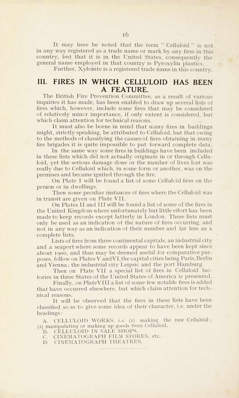 It may here be noted that the term “ Celluloid is not in any way registered as a trade name or mark by any firm in this country, but that it is in the United States, consequently the general name employed in that country is Pyroxylin plastics. Further, Xylonite is a registered trade name in this country. 111. FIRES IN WHICH CELLULOID HAS BEEN A FEATURE. The British Fire Prevention Committee, as a result of various inquiries it has made, has been enabled to draw up several lists of fires which, however, include some fires that may be considered of relatively minor importance, if only extent is considered, but which claim attention for technical reasons. It must also be borne in mind that many fires in buildings might, strictly speaking, be attributed to Celluloid, but that owing to the methods of classifying the causes of fires obtaining in many fire brigades it is quite impossible to put forward complete data. In the same way some fires in buildings have been included in these lists which did not actually originate in or through Cellu- loid, yet the serious damage done or the number of lives lost was really due to Celluloid which, in some form or another, was on the premises and became ignited through the fire. On Plate I will be found a list of some Celluloid fires on the person or in dwellings. Then some peculiar instances of fires where the Celluloid was in transit are given on Plate VII. On Plates II and III will be found a list of some of the fires in the United Kingdom where unfortunately but little effort has been made to keep records except latterly in London. These lists must only be used as an indication of the nature of fires occurring, and not in any way as an indication of their number and far less as a complete lists. Lists of fires from three continental capitals, an industrial city and a seaport where some records appear to have been kept since about 1900, and thus may be deemed useful for comparative pur- poses, follow on Plates V andVI,the capital cities being Paris,Berlin and Vienna; the industrial city Leipsic and the port Hamburg. Then on Plate VII a special list of fires in Celluloid fac- tories in three States of the United States of America is presented. Finally, on PlateVI II a list of some few notable fires is added that have occurred elsewhere, but which claim attention for tech- nical reasons. It will be observed that the fires in these lists have been classified so as to give some idea of their character, i.e. under the headings: A. CELLULOID WORKS, i.e. (i) making the raw Celluloid ; (2) manipulating or making up goods from Celluloid. CELLULOID IN SALE SHOPS. C. CINEMATOGRAPH EILM SPORES, etc. D. CINEMATOGRAPH riHLVTRES.