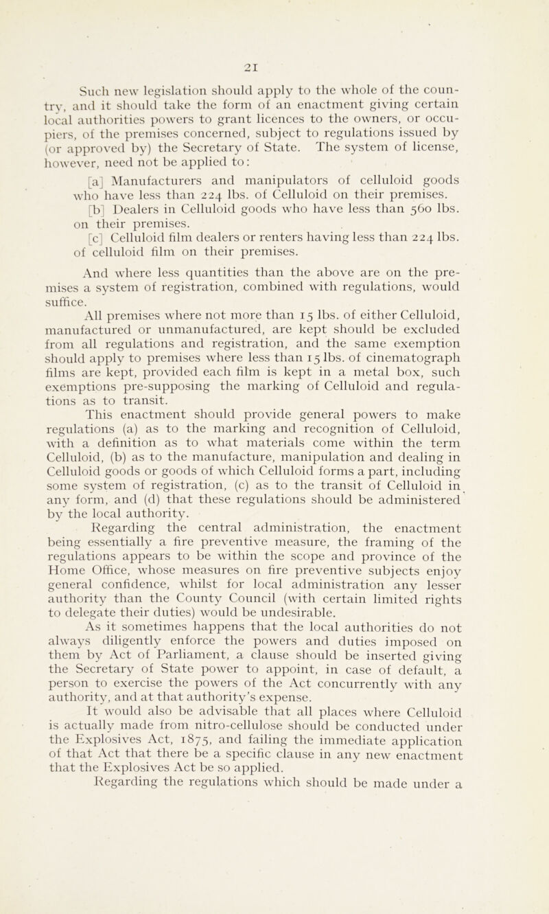 Such new legislation should apply to the whole of the coun- try, and it should take the form of an enactment giving certain local authorities powers to grant licences to the owners, or occu- piers, of the premises concerned, subject to regulations issued by (or approved by) the Secretary of State. The system of license, however, need not be applied to: [a] Manufacturers and manipulators of celluloid goods who have less than 224 lbs. of Celluloid on their premises. [b] Dealers in Celluloid goods who have less than 560 lbs. on their premises. [c] Celluloid film dealers or renters having less than 224 lbs. of celluloid film on their premises. And where less quantities than the above are on the pre- mises a system of registration, combined with regulations, would suffice. All premises where not more than 15 lbs. of either Celluloid, manufactured or unmanufactured, are kept should be excluded from all regulations and registration, and the same exemption should apply to premises where less than 15 lbs. of cinematograph films are kept, provided each film is kept in a metal box, such exemptions pre-supposing the marking of Celluloid and regula- tions as to transit. This enactment should provide general powers to make regulations (a) as to the marking and recognition of Celluloid, with a definition as to what materials come within the term Celluloid, (b) as to the manufacture, manipulation and dealing in Celluloid goods or goods of which Celluloid forms a part, including some system of registration, (c) as to the transit of Celluloid in any form, and (d) that these regulations should be administered by the local authority. Regarding the central administration, the enactment being essentially a fire preventive measure, the framing of the regulations appears to be within the scope and province of the Home Office, whose measures on fire preventive subjects enjoy general confidence, whilst for local administration any lesser authority than the County Council (with certain limited rights to delegate their duties) would be undesirable. As it sometimes happens that the local authorities do not always diligently enforce the powers and duties imposed on them by Act of Parliament, a clause should be inserted giving the Secretary of State power to appoint, in case of default, a person to exercise the powers of the Act concurrently with any authority, and at that authority’s expense. It would also be advisable that all places where Celluloid is actually made from nitro-cellulose should be conducted under the Explosives Act, 1875, and failing the immediate application of that Act that there be a specific clause in any new enactment that the Explosives Act be so applied. Regarding the regulations which should be made under a