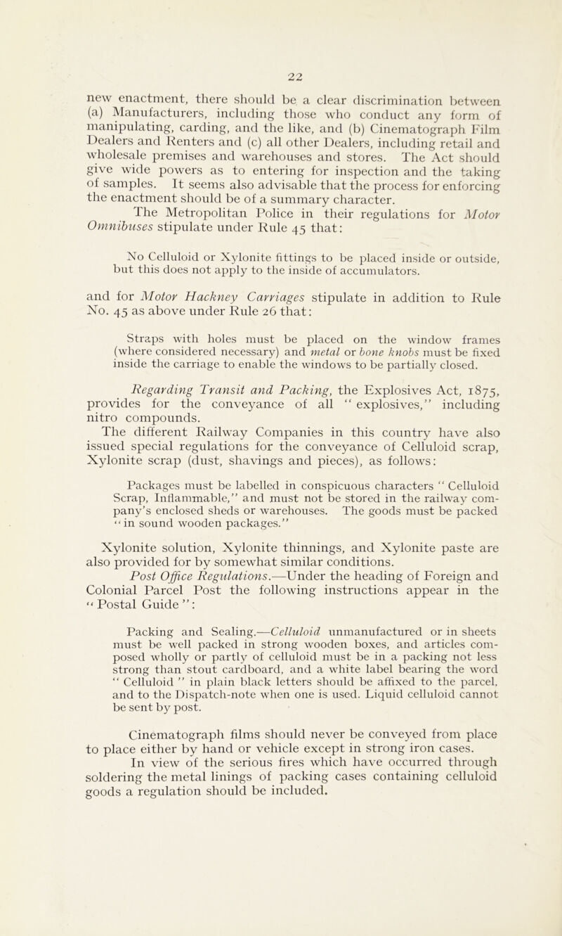 new enactment, there should be a clear discrimination between (a) Manufacturers, including those who conduct any form of manipulating, carding, and the like, and (b) Cinematograph Film Dealers and Renters and (c) all other Dealers, including retail and wholesale premises and warehouses and stores. The Act should give wide powers as to entering for inspection and the taking of samples. It seems also advisable that the process for enforcing the enactment should be of a summary character. The Metropolitan Police in their regulations for Motor Omnibuses stipulate under Rule 45 that: No Celluloid or Xylonite fittings to be placed inside or outside, but this does not apply to the inside of accumulators. and for Motor Hackney Carriages stipulate in addition to Rule No. 45 as above under Rule 26 that: Straps with holes must be placed on the window frames (where considered necessary) and metal or hone knobs must be fixed inside the carriage to enable the windows to be partially closed. Regarding Transit and Packing, the Explosives Act, 1875, provides for the conveyance of all “ explosives,” including nitro compounds. The different Railway Companies in this country have also issued special regulations for the conveyance of Celluloid scrap. Xylonite scrap (dust, shavings and pieces), as follows: Packages must be labelled in conspicuous characters “ Celluloid Scrap, Intlammable,” and must not be stored in the railway com- pany’s enclosed sheds or warehouses. The goods must be packed “in sound wooden packages.” Xylonite solution. Xylonite thinnings, and Xylonite paste are also provided for by somewhat similar conditions. Post Office Regulations.—Under the heading of Foreign and Colonial Parcel Post the following instructions appear in the “ Postal Guide ”: Packing and Sealing.—Celluloid unmanufactured or in sheets must be well packed in strong wooden boxes, and articles com- posed wholly or partly of celluloid must be in a packing not less strong than stout cardboard, and a white label bearing the word ” Celluloid ” in plain black letters should be affixed to the parcel, and to the Dispatch-note when one is used. Liquid celluloid cannot be sent by post. Cinematograph films should never be conveyed from place to place either by hand or vehicle except in strong iron cases. In view of the serious fires which have occurred through soldering the metal linings of packing cases containing celluloid goods a regulation should be included.