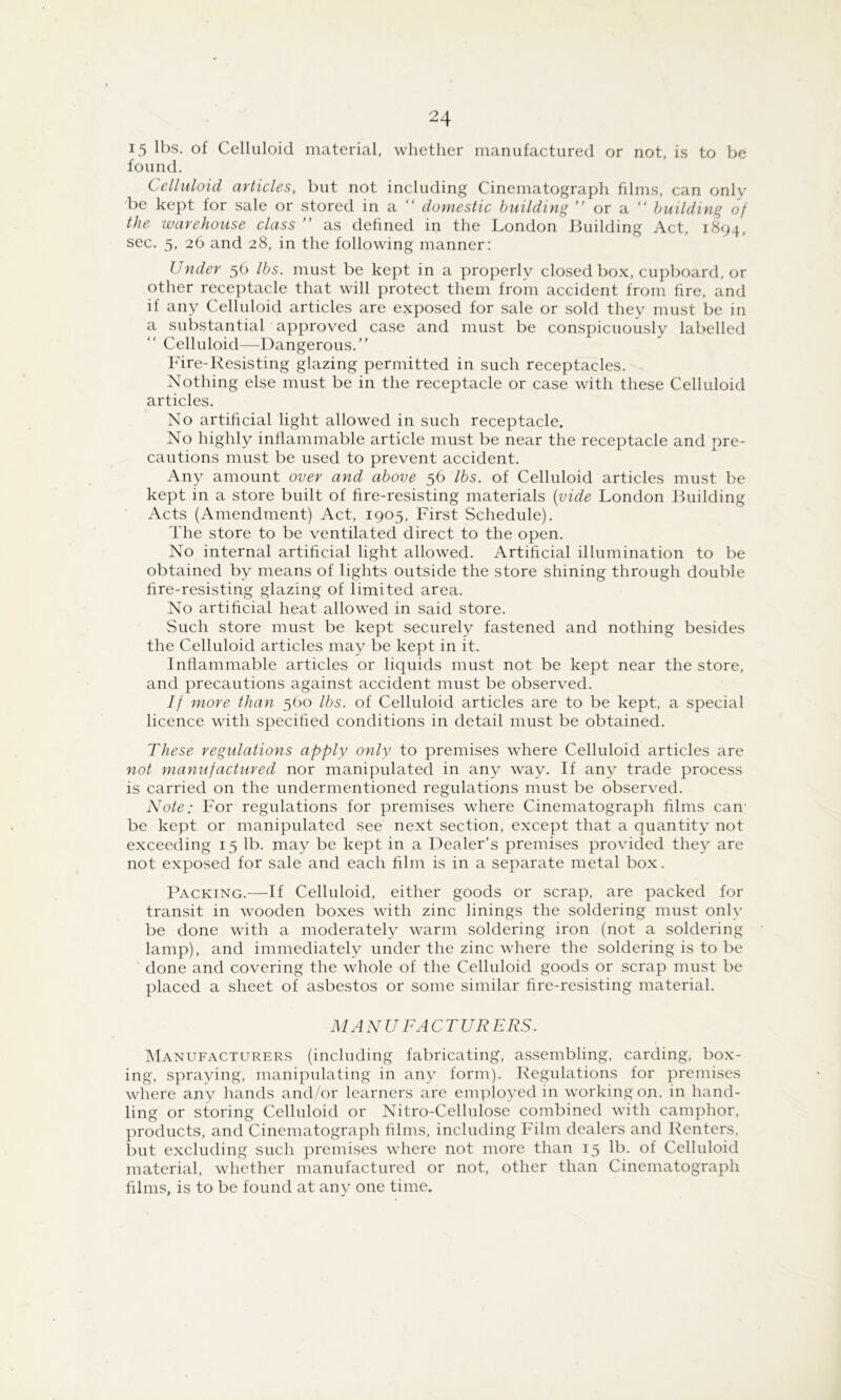 15 lbs. of Celluloid material, whether manufactured or not, is to be found. Celluloid articles, but not including Cinematograph films, can only be kept for sale or stored in a “ domestic building ” or a “ building of the warehouse class ” as defined in the London Building Act, 1894, sec. 5. 26 and 28, in the following manner: Under 56 lbs. must be kept in a properly closed box, cupboard, or other receptacle that will protect them from accident from fire, and if any Celluloid articles are exposed for sale or sold they must be in a substantial approved case and must be conspicuously labelled “ Celluloid—Dangerous. Fire-Resisting glazing permitted in such receptacles. Nothing else must be in the receptacle or case with these Celluloid articles. No artificial light allowed in such receptacle. No highly inflammable article must be near the receptacle and pre- cautions must be used to prevent accident. Any amount over and above 56 lbs. of Celluloid articles must be kept in a store built of fire-resisting materials {vide London Building Acts (Amendment) Act, 1905, First Schedule). The store to be ventilated direct to the open. No internal artificial light allowed. Artificial illumination to be obtained by means of lights outside the store shining through double fire-resisting glazing of limited area. No artificial heat allowed in said store. Such store must be kept securely fastened and nothing besides the Celluloid articles may be kept in it. Inflammable articles or liquids must not be kept near the store, and precautions against accident must be observed. If more than 560 lbs. of Celluloid articles are to be kept, a special licence with specified conditions in detail must be obtained. These regulations apply only to premises where Celluloid articles are not manufactured nor manipulated in any way. If any trade process is carried on the undermentioned regulations must be observed. Note: For regulations for premises where Cinematograph films can' be kept or manipulated see next section, except that a quantity not exceeding 15 lb. may be kept in a Dealer’s premises provided they are not exposed for sale and each film is in a separate metal box. Packing.—If Celluloid, either goods or scrap, are packed for transit in wooden boxes with zinc linings the soldering must only be done with a moderately warm soldering iron (not a soldering lamp), and immediately under the zinc where the soldering is to be done and covering the whole of the Celluloid goods or scrap must be placed a sheet of asbestos or some similar fire-resisting material. M AN U FA CTURERS. IManufacturers (including fabricating, assembling, carding, box- ing, spraying, manipulating in any form). Regulations for premises where any hands and/or learners are employed in working on, in hand- ling or storing Celluloid or Nitro-Cellulose combined with camphor, products, and Cinematograph films, including Film dealers and Renters. l)ut excluding such premises where not more than 15 lb. of Celluloid material, whether manufactured or not, other than Cinematograph films, is to be found at any one time.
