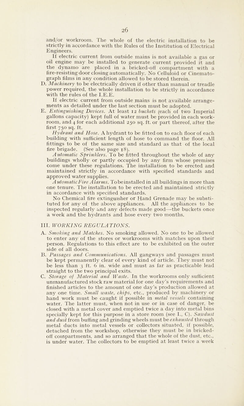 and/or workroom. The whole of the electric installation to be strictly in accordance with the Rules of the Institution of Electrical Engineers. If electric current from outside mains is not available a gas or oil engine may be installed to generate current provided it and the dynamo are placed in a bricked-off compartment with a fire-resisting door closing automatically. No Celluloid or Cinemato- graph films in any condition allowed to be stored therein. D. Machinery to be electrically driven if other than manual or treadle power required, the whole installation to be strictly in accordance with the rules of the I.E.E. If electric current from outside mains is not available arrange- ments as detailed under the last section must be adopted. E. Extinguishing Devices. At least 12 buckets (each of two Imperial gallons capacity) kept full of water must be provided in each work- room, and 4 for each additional 250 sq. ft. or part thereof, after the first 750 sq. ft. Hydrant and Hose. A hydrant to be fitted on to each floor of each building with sufficient length of hose to command the floor. All fittings to be of the same size and standard as that of the local fire brigade. (See also page 18). Automatic Sprinklers. To be fitted throughout the whole of anv buildings wholly or partly occupied by any firm whose premises come under these regulations. The installation to be erected and maintained strictly in accordance with specified standards and approved water supplies. Automatic Fire Alarms. Tobeinstalled in all buildings in more than one tenure. The installation to be erected and maintained strictly in accordance with specified standards. No Chemical fire extinguisher or Hand Grenade may be substi- tuted for any of the above appliances. All the appliances to be inspected regularly and any defects made good—-the buckets once a week and the hydrants and hose every two months. III. WORKING REGULATIONS. A. Smoking and Matches. No smoking allowed. No one to be allowed to enter any of the stores or workrooms with matches upon their person. Regulations to this effect are to be exhibited on the outer side of all doors. B. Passages and Communications. All gangways and passages must be kept permanently clear of every kind of article. They must not be less than 3 ft. 6 in. wide and must as far as practicable lead straight to the two principal exits. C. Storage of Material and Waste. In the workrooms only sufficient unmanufactured stock raw material for one day’s requirements and finished articles to the amount of one day’s production allowed at any one time. Small waste, chips, etc., produced by machinery or hand work must be caught if possible in metal vessels containing water. The latter must, when not in use or in case of danger, be closed with a metal cover and emptied twice a day into metal bins specially kept for this purpose in a store room (see I., C). Sawdust and dust from buffing and grinding wheels must be exhausted through metal ducts into metal vessels or collectors situated, if possible, detached from the workshop, otherwise they must be in bricked- off compartments, and so arranged that the whole of the dust, etc., is under water. The collectors to be emptied at least twice a week