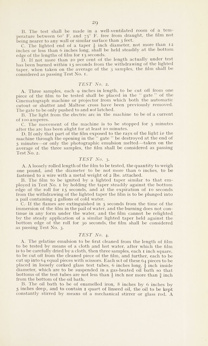 B. The test shall be made in a well-ventilated room of a tem- perature between 0o° h'. and 75° free from draught, the film not being nearer to any wall or similar surface than 3 feet. C. The lighted end of a taper r inch diameter, not more than 12 inches or less than 0 inches long, shall l)e held steadily at the bottom edge of the lengths of film for 15 seconds. 1). If not more than 20 per cent of the length actually under test has been burned within 15 seconds from the withdrawing of the lighted taper, when taken on the average of the 3 samples, the film shall be consideretl as passing Test No. i. TEST No. 2. A. Three samples, each 9 inches in length, to be cut off from one piece of the film to be tested shall be placed in the “ gate ” of the Cinematograph machine or projector from which both the automatic cutout or shutter and Maltese cross have been previously removed. The gate to be only pushed to and not latched. B. The light from the electric arc in the machine to be of a current of TOO amperes. C. The movement of the machine is to be stopped for 5 minutes after the arc has been alight for at least 10 minutes. D. If only that part of the film exposed to the rays of the light in the machine through the opening in the “ gate ” be destroyed at the end of 5 minutes—or only the photographic emulsion melted—taken on the average of the three samples, the film shall be considered as passing Test No. 2. TEST No. 3. A. A loosely rolled length of the film to be tested, the quantity to weigh one pound, and the diameter to be not more than b inches, to be fastened to a. wire with a metal weight of 2 lbs. attached. B. The film to be ignited by a lighted taper similar to that em- ployed in Test No. i by holding the taper steadily against the bottom edge of the roll for 15 seconds, and at the expiration of 10 seconds from the withdrawing of the lighted taper the film is to be plunged into a pail containing 2 gallons of cold water. C. If the dames are extinguished in 5 seconds from the time of the immersion of the film in the pail of water, and the burning does not con- tinue in any form under the water, and the dim cannot be relighted by the steady application of a similar lighted taper held against the bottom edge of the roll for 30 seconds, the dim shall be considered as passing Test No. 3. TEST No. 4. A. The gelatine emulsion to be drst cleaned from the length of dim to be tested by means of a cloth and hot water, after which the film is to be carefully dried by a cloth, then three samples, each i inch square, to be cut od from the cleaned piece of the dim, and further, each to be cut up into 64 equal pieces with scissors. Each set of these 64 pieces to be placed in loosely corked glass test tubes, 6 inches long, | inch inside diameter, which are to be suspended in a gas-heated oil bath so that bottoms of the test tubes are not less than inch nor more than f inch from the bottom of the oil bath. B. The oil bath to be of enamelled iron, 8 inches by 6 inches by 5 inches deep, and to contain i quart of linseed oil, the oil to be kept constantly stirred by means of a mechanical stirrer or glass rod. A
