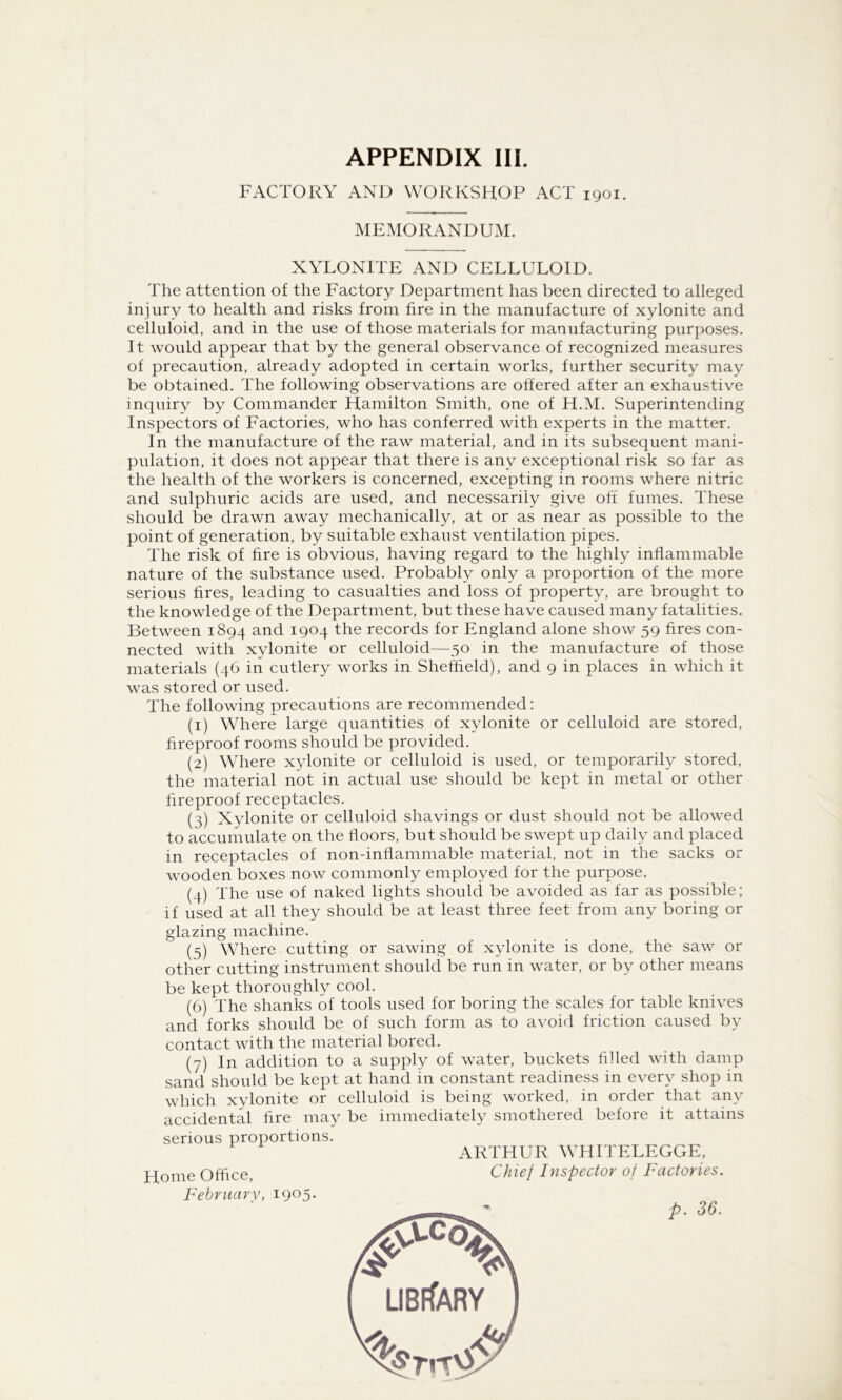 FACTORY AND WORKSHOP ACT 1901. MEMORANDUM. XYLONITE AND CELLULOID. The attention of the Factory Department has been directed to alleged injury to health and risks from fire in the manufacture of xylonite and celluloid, and in the use of those materials for manufacturing purposes. It would appear that by the general observance of recognized measures of precaution, already adopted in certain works, further security may be obtained. The following observations are offered after an exhaustive inquiry by Commander Hamilton Smith, one of H.M. Superintending Inspectors of Factories, who has conferred with experts in the matter. In the manufacture of the raw material, and in its subsequent mani- pulation, it does not appear that there is any exceptional risk so far as the health of the workers is concerned, excepting in rooms where nitric and sulphuric acids are used, and necessarily give off fumes. These should be drawn away mechanically, at or as near as possible to the point of generation, by suitable exhaust ventilation pipes. The risk of fire is obvious, having regard to the highly inflammable nature of the substance used. Probably only a proportion of the more serious fires, leading to casualties and loss of property, are brought to the knowledge of the Department, but these have caused many fatalities. Between 1894 and 1904 the records for England alone show 59 fires con- nected with xylonite or celluloid—50 in the manufacture of those materials (46 in cutlery works in Sheffield), and 9 in places in which it was stored or used. The following precautions are recommended: (1) Where large quantities of xylonite or celluloid are stored, fireproof rooms should be provided. (2) Where xylonite or celluloid is used, or temporarily stored, the material not in actual use should be kept in metal or other fireproof receptacles. (3) Xylonite or celluloid shavings or dust should not be allowed to accumulate on the floors, but should be swept up daily and placed in receptacles of non-inflammable material, not in the sacks or wooden boxes now commonl}^ employed for the purpose. (4) The use of naked lights should be avoided as far as possible; if used at all they should be at least three feet from any boring or glazing machine. (5) Where cutting or sawing of xylonite is done, the saw or other cutting instrument should be run in water, or by other means be kept thoroughly cool. (6) The shanks of tools used for boring the scales for table knives and forks should be of such form as to avoid friction caused by contact with the material bored. (7) In addition to a supply of water, buckets filled with damp sand should be kept at hand in constant readiness in every shop in which xylonite or celluloid is being worked, in order that any accidental fire may be immediately smothered before it attains serious proportions. ARTHUR WHITELEGGE, Home Office, February, 1905- Chief Inspector of Factories.