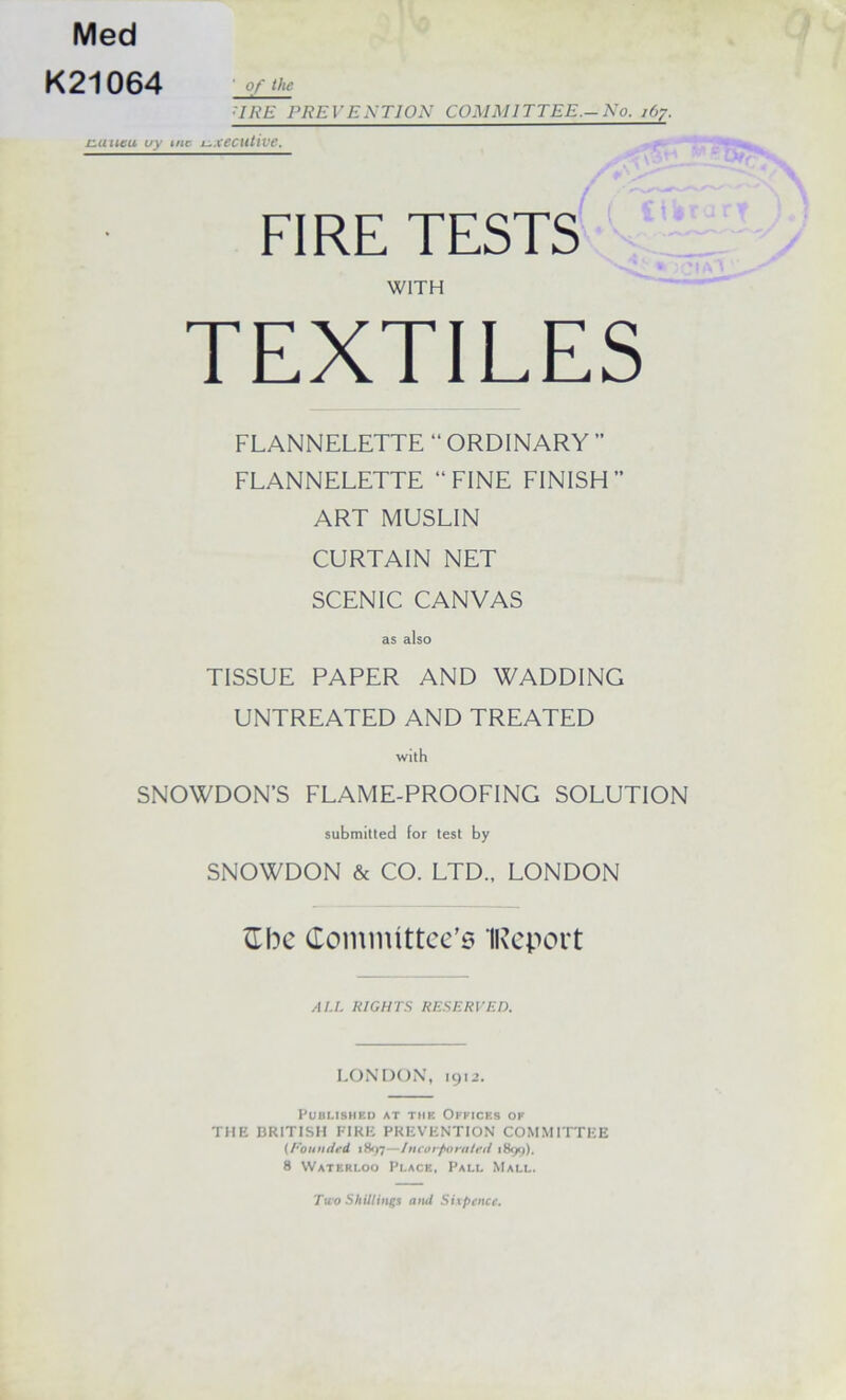 Med K21064 ' 0/ the URE PREVEj>;TION COMMITTEE.-No. j(>7. C-IUIKU, iry (Hr jj.xecutive. FIRE TESTS WITH TEXTILES FLANNELETTE “ ORDINARY ” FLANNELETTE “FINE FINISH ART MUSLIN CURTAIN NET SCENIC CANVAS TISSUE PAPER AND WADDING UNTREATED AND TREATED with SNOWDON’S FLAME-PROOFING SOLUTION submitted for test by SNOWDON & CO. LTD., LONDON Comnuttce'5 IRcport ALL RIGHTS RESERVED. LONDON’, 1912. PUBLISHEU AT THE OFFICES OF THE BRITISH FIRE PREVENTION COMMITTEE (Rountird 1H97—lucor/tom/cil 1899), 8 Waterloo Place, Pall Mall. Two Shillings and Sixpence.