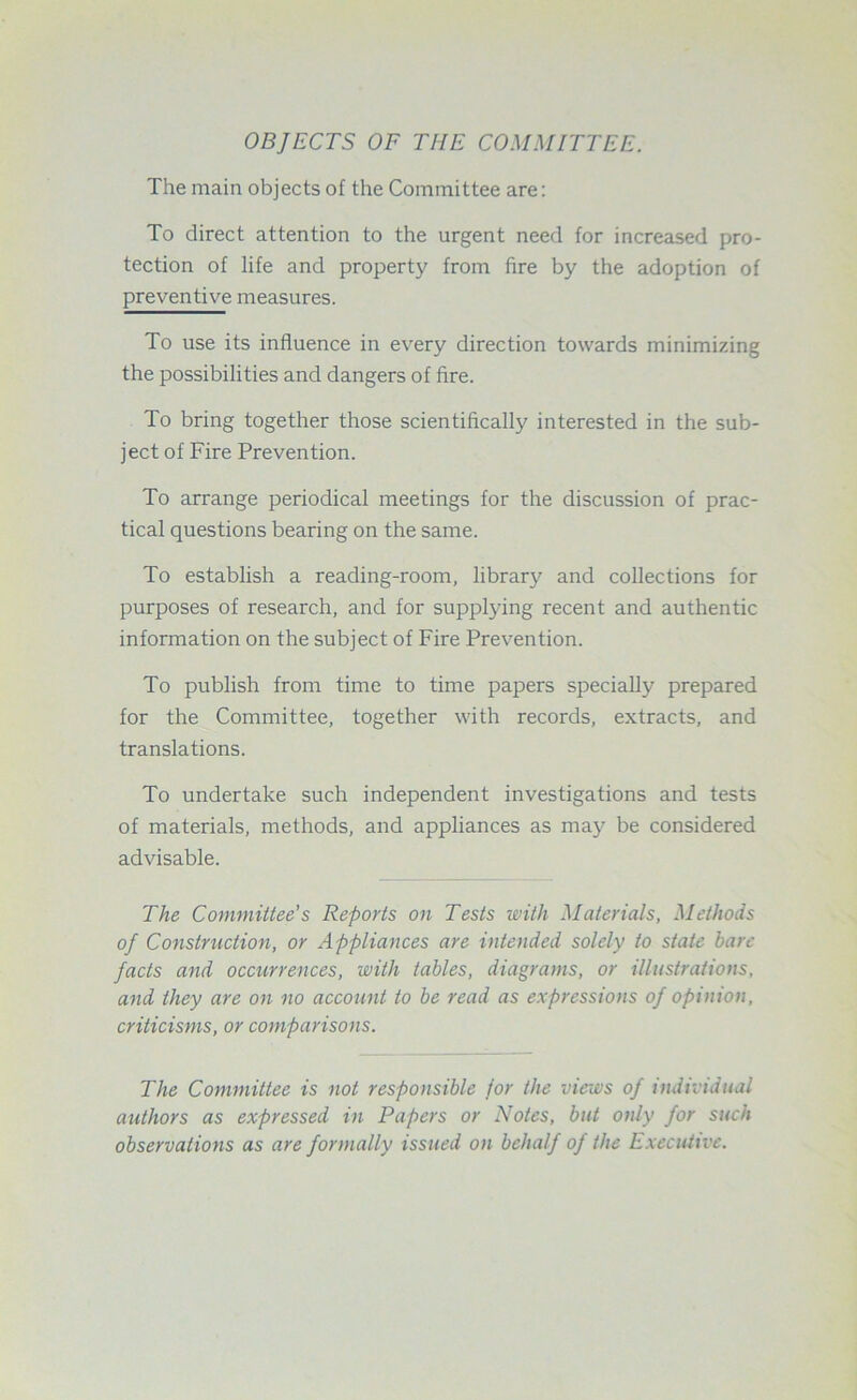 OBJECTS OF THE COMMITTEE. The main objects of the Committee are: To direct attention to the urgent need for increased pro- tection of life and property from fire by the adoption of preventive measures. To use its influence in every direction towards minimizing the possibilities and dangers of fire. To bring together those scientifically interested in the sub- ject of Fire Prevention. To arrange periodical meetings for the discussion of prac- tical questions bearing on the same. To establish a reading-room, library and collections for purposes of research, and for supplying recent and authentic information on the subject of Fire Prevention. To publish from time to time papers specially prepared for the Committee, together with records, extracts, and translations. To undertake such independent investigations and tests of materials, methods, and appliances as may be considered advisable. The Committee's Reports on Tests with Materials, Methods of Construction, or Appliances are intended solely to state bare facts and occurrences, with tables, diagrams, or illustrations, and they are on no account to be read as expressions of opinion, criticisms, or comparisons. The Committee is not responsible for the views of individual authors as expressed in Papers or Notes, but only for such observations as are formally issued on behalf of the Executive.