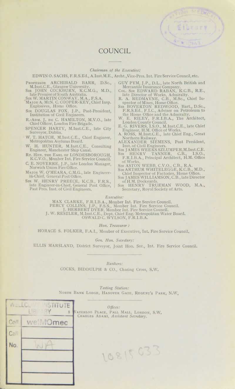 COUNCIL Chairman of the Executive: EDWIN O.SACHS, F.R.S.Ed., A.Inst.M.E., Archt.,Vice-Pres. Int. Fire Service Council, etc. Professor ARCHIBALD BARR, D.Sc., M.Inst.C.E.,Glasi;o\v University, Sir JOHN COCKBURN, K.C.M.G., M.D., late Premierof South Australia. Sir W. martin CONWAV, M.A., F.S.A. Major A. McN. C. COOPER-KEV, Chief Insp. Explosives, Home Office. Sir DOUGLAS FO.K. J.P., Past-President, Institution of Civil Engineers. R.-ADM. J. DE C. HAMILTON, M.V.O., late Chief Officer, London Fire Brigade. SPENCER HARTV, M.Inst.C.E., late City Surveyor, Dublin. W. T. HATCH, M.Inst.C.E., Chief Engineer, Metropolitan Asylums Board. W. H. HUNTER, M.Inst.C.E., Consulting Engineer, Manchester Ship Canal. Rr. Hos'. THE Earl of LONDESBOROUGH, K.C.V.O., Member Int. Fire Service Council. C. E. NOV''ERRE, J.P., late London Manager, Norwich Union Fire Office. .Major W. O’ME.AR.A, C.M.G., late Engineer- in-Chief, General Post Office. Sir W. HENRY PREECE, K.C.B., F.R.S., late Engineer-in*Chief, General Post Office, Past Pres. Inst, of Civil Engineers. GUY PYM, J.P., D.L., late North British and Mercantile Insurance Company. Col. Sir EDWARD RAB.AN, K.C.B., R.E., late Director of Works, Admiralty. R. A. REDMAYNE, C.B., M.Sc., Chief In- spector of Mines, Home Office. Sir BOVERTON REDWOOD, Bart., D.Sc., F.R.S.Ed., F.I.C., .Adviser on Petroleum to the Home Office and the Admiralty. W. E. RILEY, F.R.I.B.A., The Architect, London County Council. E. G. RIVERS, I.S.O., M.Inst.C.E., late Chief Engineer, H.M. Office of Works. A. ROSS, M.Inst.C.E., late Chief Eng., Great Northern Railway. ALEX.ANDER SIEMENS, Past President, Inst, of Civil Engineers. Sir J AMES WEEKS SZLUMPER,M.Inst.C.E. Sir HENRY T.ANNER, C.B., I.S.O., F.R.I.B..A., Principal Architect, H.M. Office of Works. Sir ASTON WEBB, C.V.O., C.B., R.A. Sir ARTHUR WHITELEGGE, K.C.B., M.D., Chief Inspector of Factories, Home Office. Sir JAMES WILLIAMSON, C.B., late Director of H.M. Dockyards. Sir HENRY TRUEMAN WOOD, M.A., Secretary, Royal Society of Arts. Executive: MAX CL.ARKE, F.R.I.B.A., Member Int. Fire Service Council. PERCY COLLINS, J.P., F.S.S., Member Int. Fire Service Council. J. HERBERT DYER, Member Int. Fire Service Council. J. W. RESTLER, M.Inst.C.E., Dept. Chief Eng. Metropolitan Water Board. OSWALD C. WYLSON, F.R.I.B.A. Hon. Treasurer: HOR.ACE S. FOLKER, F..A.L, Member of E.xccutive, Int. Fire Service Council, Gen. Hon. Secretary: ELLIS .MARSL.AND, District Surveyor, Joint Hon. Sec., Int. Fire Service Council. Bankers: COCKS, BIDDULPH & CO., Charing Cross, S.W, Testing Station: North lL f I i U 1 E i Y 8 Co v\'f.  iOmec C? No. : > r' Offices: ATF.RLOO PLACn, PALL MaLL, LoNDO.N Charles Adami, Assistant Secretary.
