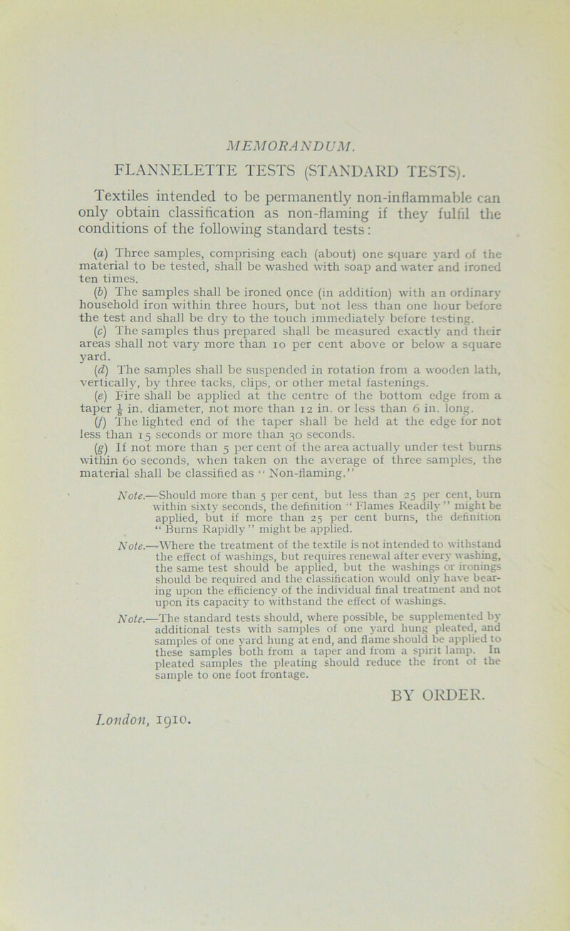 MEMORANDUM. FLANNELETTE TESTS (STANDARD TESTS). Textiles intended to be permanently non-inflammable can only obtain classification as non-flaming if they fulfil the conditions of the following standard tests: (a) Three samples, comprising each (about) one square yard of the material to be tested, shall be washed with soap and water and ironed ten times. (b) The samples shall be ironed once (in addition) with an ordinary household iron within three hours, but not le.ss than one hour before the test and shall be dry to the touch immediately before testing. (c) The samples thus prepared shall be measured e.xactly and their areas shall not vary more than lo per cent above or below a square 3'ard. (d) The samples shall be suspended in rotation from a wooden lath, vertically, by three tacks, clips, or other metal fastenings. (e) Fire shall be applied at the centre of the bottom edge from a taper J in. diameter, not more than 12 in. or less than 6 in. long. (/) The lighted end of the taper shall be held at the edge for not less than 15 seconds or more than 30 seconds. (g) If not more than 5 per cent of the area actually under test burns within 60 seconds, when taken on the average of three samples, the material shall be classified as “ Non-flaming.” Note.—Should more than 5 per cent, but less than 25 per cent, bum within sixty seconds, the definition ‘ Flames Readily ” might be applied, but if more than 25 per cent burns, the definition “ Burns Rapidly” might be applied. Note.—-Where the treatment of the textile is not intended to withstand the effect of washings, but requires renewal after every washing, the same test should be applied, but the washings or ironings should be required and the classification would only have bear- ing upon the efficiency of the individual final treatment and not upon its capacity to withstand the effect of washings. —The standard tests should, where possible, be supplemented by additional tests with samples of one yard hung pleated, and samples of one yard hung at end, and flame should be applied to these samples both from a taper and from a spirit lamp. In pleated samples the pleating should reduce the front ot the sample to one foot frontage. London, igio. BY ORDER.