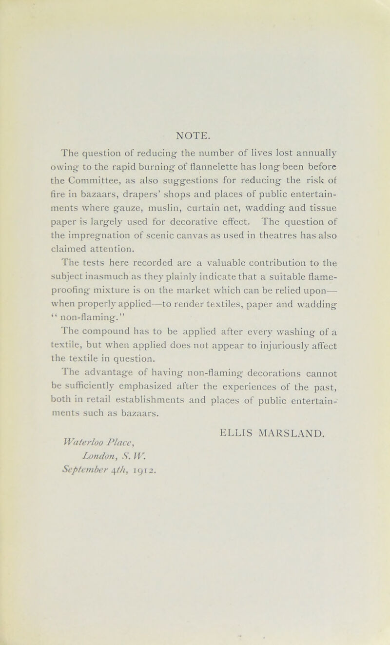 NOTE. The question of reducing the number of lives lost annually owing' to the rapid burning of flannelette has long been before the Committee, as also suggestions for reducing the risk of fire in bazaars, drapers’ shops and places of public entertain- ments where gauze, muslin, curtain net, wadding and tissue paper is largely used for decorative effect. The question of the impregnation of scenic canvas as used in theatres has also claimed attention. The tests here recorded are a valuable contribution to the subject inasmuch as they plainly indicate that a suitable flame- proofing mi.xture is on the market which can be relied upon— when properly applied—to render textiles, paper and wadding “ non-flaming.” The compound has to be applied after every washing of a textile, but when applied does not appear to injuriously affect the textile in question. The advantage of having non-flaming decorations cannot be sufficiently emphasized after the experiences of the past, both in retail establishments and places of public entertain- ments such as bazaars. ELLIS MARSLAND. I Vaterloo Place, London, .S'. /L. September qZ/q icj12.