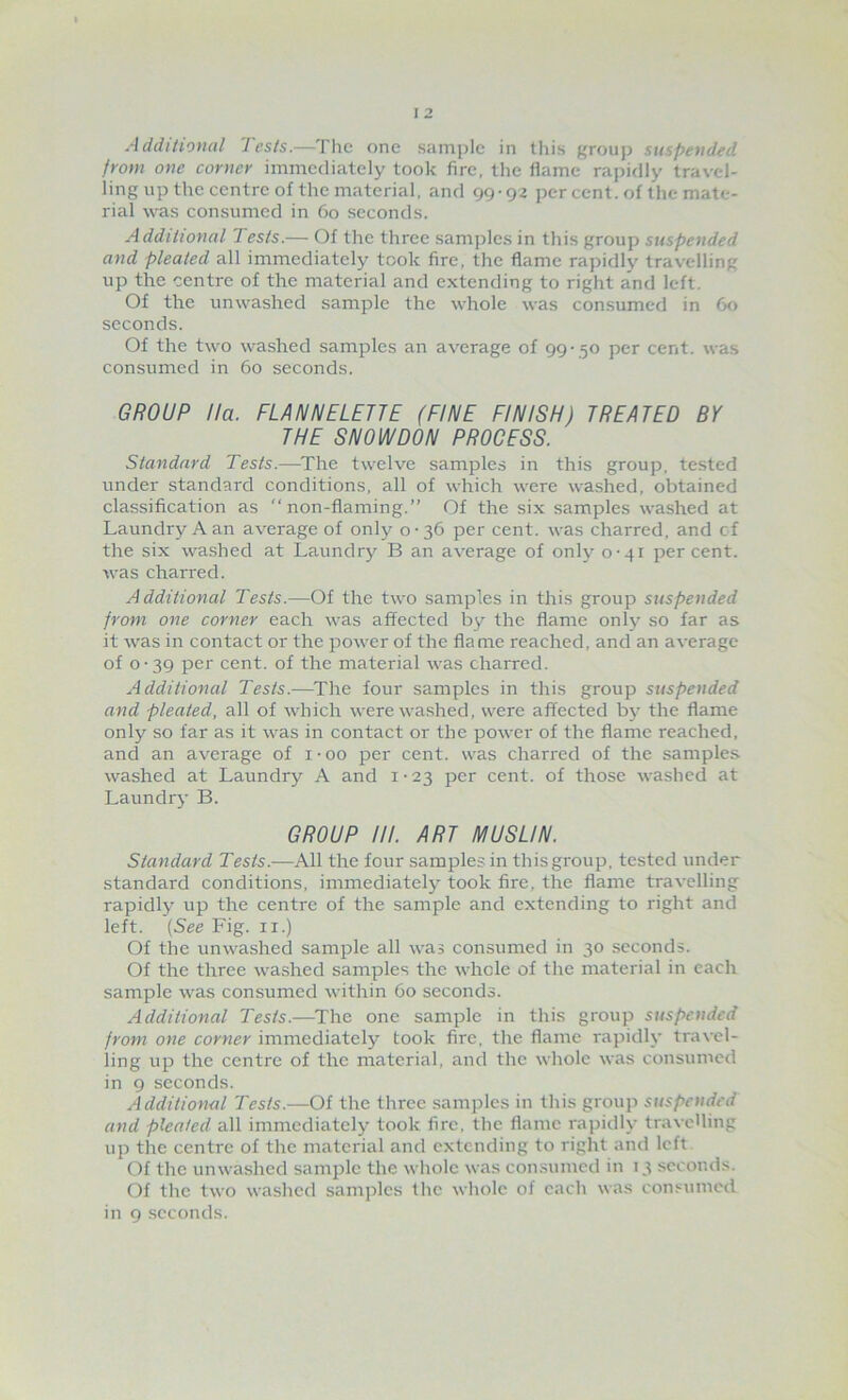 Additional Tests.—The one sample in tliis grouj) suspended from one corner immediately took fire, the llame rapidly travel- ling up the centre of the material, and 99-92 per cent, of the mate- rial was consumed in 60 seconds. Additional Tests.— Of the three samples in this group suspended and pleated all immediately took fire, the flame rapidly travelling up the centre of the material and extending to right and left. Of the unwashed sample the whole was consumed in 60 seconds. Of the two washed samples an average of 99-50 per cent, was consumed in 60 seconds. GROUP Ha. FLANNELETTE (FINE FINISH) TREATED BY THE SNOWDON PROCESS. Standard Tests.—^The twelve samples in this group, tested under standard conditions, all of which were washed, obtained classification as non-flaming.” Of the six samples washed at Laundry A an average of only 0-36 per cent, was charred, and cf the six washed at Laundry B an average of only 0-41 percent, was charred. Additional Tests.—Of the two samples in this group suspended from one corner each was affected by the flame only so far as it was in contact or the power of the flame reached, and an average of 0-39 per cent, of the material was charred. Additional Tests.—^The four samples in this group suspended and pleated, all of which were washed, were affected b}- the flame only so far as it was in contact or the power of the flame reached, and an average of i-oo per cent, was charred of the samples washed at Laundry A and i - 23 per cent, of those washed at Laundry B. GROUP HI. ART MUSLIN. Standard Tests.—All the four samples in this group, tested under standard conditions, immediately took fire, the flame travelling rapidly up the centre of the sample and extending to right and left. {See Fig. ii.) Of the unwashed sample all was consumed in 30 seconds. Of the three washed samples the whole of the material in each sample was consumed within 60 seconds. Additional Tests.—^The one sample in this group suspended from one corner immediately took fire, the flame rapidly travel- ling up the centre of the material, and the whole was consumed in 9 seconds. Additional Tests.—Of the three samples in tliis group suspended and pleated all immediately took fire, the flame raj)idly traveUing up the centre of the material and extending to right and left. Of the unwashed sample the whole was consumed in 13 seconds. Of the two washed samples the whole of each was consumed in 9 seconds.