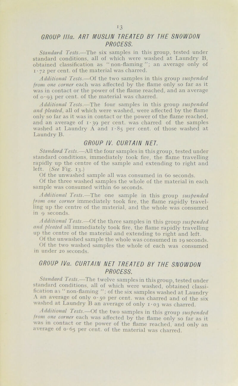 ■3 GROUP Ilia. ART MUSLIN TREATED BY THE SNOWDON PROCESS. Standard Tests.—^The six samples in this group, tested under standard conditions, all of which were washed at Laundry B, obtained classification as “non-flaming”; an average only of I • 72 per cent, of the material was charred. Additional Tests.—Of the two samples in this group suspended from one corner each was affected by the flame only so far as it was in contact or the power of the flame reached, and an average of 0-93 per cent, of the material was charred. Additional Tests.—^The four samples in this group suspended and pleated, all of which were washed, were affected by the flame only so far as it was in contact or the power of the flame reached, and an average of i • 39 per cent, was charred of the samples washed at Laundry A and i • 85 per cent, of those washed at Laundry B. GROUP IV. CURTAIN NET. Standard Tests.—All the four samples in this group, tested under standard conditions, immediately took fire, the flame travelling rapidly up the centre of the sample and extending to right and left. {See Fig. 13.) Of the unwashed sample all was consumed in 60 seconds. Of the three washed samples the whole of the material in each sample was consumed within 60 seconds. Additional Tests.—The one sample in this group suspended from one corner immediately took fire, the flame rapidly travel- ling up the centre of the material, and the whole was consumed in 9 seconds. Additional Tests.—Of the three samples in this grouj-) suspended and pleated all immediately took fire, the flame rapidly travelling up the centre of the material and extending to right and left. Of the unwashed sample the whole was consumed in 19 seconds. Of the two washed samples the whole of each was consumed in under 20 .seconds. GROUP IVa. CURTAIN NET TREATED BY THE SNOWDON PROCESS. Standard Tests.—The twelve samples in this group, tested under standard conditions, all of which were washed, obtained classi- fication as “ non-flaming of the six .samples washed at Laundry A an average of only 0-50 per cent, was cliarred and of the six washed at Laundry B an average of only 1-03 was charred. .Additional Tests.—Of tlie two samples in tliis group suspended from one corner each was affected by the flame only so far as it was in contact or the power of the flame reached, and only an average of o-C>^ per cent, of the material was charred.