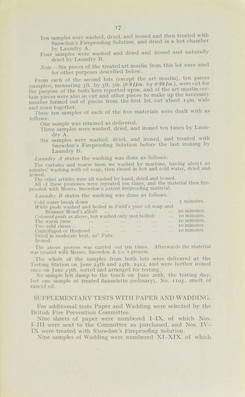 Ten samples were washed, dried, and ironed and then treated witli Snowdon’s I'ireproofmg Solution, and dried in a hot chamber bv Laundrv A. , , . n Four samples were washed and dried and ironed and naturally dried by Laundry B. Xote. Six pieces of the treated art muslin from this lot were used for other purposes described below. I'rom each of the second lots (except the art muslin), ten pieces (samples), measuring 3ft. by 3ft. 3in. (0-914m. by 0-99Im.), were cut for the purpose of the teks here reported upon, and of the art muslin cer- tain pieces were also so cut and other pieces to make up the necessary number formed out of pieces from the fir.st lot, cut about isin. wide and sewn together. , . these ten samples of each of the five materials were dealt with as follows: One sample was retained as delivered. Three samples were washed, dried, and ironed ten times by Laun- dry A. 1-4.1 Six samples were washed, dried, and ironed, and treated with Snowdon’s Fireproofing Solution before the last ironing by Laundry B. Laundry A states the washing was done as follows.' The curtains and coarse linen we washed by machine, having about 20 minutes’ washing with oil soap, then rinsed in hot and cold water, dried and ironed. The other articles were all washed by hand, dried and ironed. .All of these processes were repeated ten times, and the material then fire- proofed with .Messrs. Snowdon’s patent fireproofing material. Laundry B states the washing was done as follows.' Cold water break down ll'hi/e goods washed and boiled in hheld’s pure oil soap and Brunner Mond’s alkali .. .. . ■ Coloured goods as above, but washed only (not boiled) The warm rinse Two cold rinses .. Centrifuged or Hydroed Dried in moderate heat, 90° Fahr. 5 minutes. 20 minutes. 10 minutes. 10 minutes. 10 minutes. 10 minutes Ironed. The above process was carried out ten times. Afterwards the material was treated with Messrs. Snowdon & Co.’s process. The whole of the samples from both lots were delivered at the Testing Station on June 24th and 25th, iyi2, and were further ironed once on June 25th. sorted and arranged for testing. No sample felt damp to the touch on June 2()th, the testing day, but one sample of treated flannelette (ordinary). No. 1105, .smelt of rancifl oil. Sl.-PPI^EMENTARV TESTS WITH PAPER AND WADDINd. b'or additional tests Paper and Wadding were selected by the British Fire l-’revcntion Committee. Nine sheets of paper were numbered l-IX, of which Nos. I-Iir were sent to the Committee as purchased, and Nos. IN - IN were treated with Snowdon’s Fireproofing Solution. Nine samples of Wadding were numbered XI-XIX, of which
